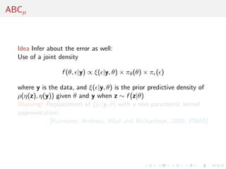 ABCµ



  Idea Infer about the error as well:
  Use of a joint density

                  f (θ, |y) ∝ ξ( |y, θ) × πθ (θ) × π ( )

  where y is the data, and ξ( |y, θ) is the prior predictive density of
  ρ(η(z), η(y)) given θ and y when z ∼ f (z|θ)
  Warning! Replacement of ξ( |y, θ) with a non-parametric kernel
  approximation.
             [Ratmann, Andrieu, Wiuf and Richardson, 2009, PNAS]
 