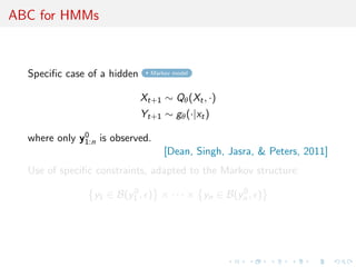 ABC for HMMs



  Speciﬁc case of a hidden     Markov model



                             Xt+1 ∼ Qθ (Xt , ·)
                             Yt+1 ∼ gθ (·|xt )
              0
  where only y1:n is observed.
                                   [Dean, Singh, Jasra,  Peters, 2011]
  Use of speciﬁc constraints, adapted to the Markov structure:
                         0                       0
                 y1 ∈ B(y1 , ) × · · · × yn ∈ B(yn , )
 