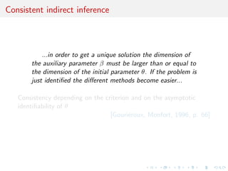 Consistent indirect inference



           ...in order to get a unique solution the dimension of
       the auxiliary parameter β must be larger than or equal to
       the dimension of the initial parameter θ. If the problem is
       just identiﬁed the diﬀerent methods become easier...

   Consistency depending on the criterion and on the asymptotic
   identiﬁability of θ
                                  [Gouri´roux, Monfort, 1996, p. 66]
                                         e
 