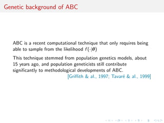 Genetic background of ABC




   ABC is a recent computational technique that only requires being
   able to sample from the likelihood f (·|θ)
   This technique stemmed from population genetics models, about
   15 years ago, and population geneticists still contribute
   signiﬁcantly to methodological developments of ABC.
                             [Griﬃth & al., 1997; Tavar´ & al., 1999]
                                                          e
 