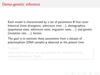 Demo-genetic inference



   Each model is characterized by a set of parameters θ that cover
   historical (time divergence, admixture time ...), demographics
   (population sizes, admixture rates, migration rates, ...) and genetic
   (mutation rate, ...) factors
   The goal is to estimate these parameters from a dataset of
   polymorphism (DNA sample) y observed at the present time

   Problem:
   most of the time, we can not calculate the likelihood of the
   polymorphism data f (y|θ).
 