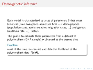 Demo-genetic inference



   Each model is characterized by a set of parameters θ that cover
   historical (time divergence, admixture time ...), demographics
   (population sizes, admixture rates, migration rates, ...) and genetic
   (mutation rate, ...) factors
   The goal is to estimate these parameters from a dataset of
   polymorphism (DNA sample) y observed at the present time

   Problem:
   most of the time, we can not calculate the likelihood of the
   polymorphism data f (y|θ).
 