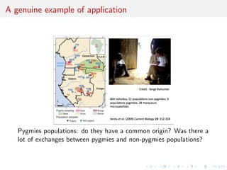 A genuine example of application
             !""#$%&'()*+,(-*.&(/+0$'"1)()&$/+2!,03!
             1/+*%*'"4*+56(""4&7()&$/.+.1#+4*.+8-9':*.+




                                                      94


   Pygmies populations: do they have a common origin? Was there a
   lot of exchanges between pygmies and non-pygmies populations?
 
