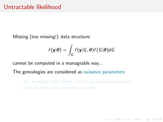 Untractable likelihood



   Missing (too missing!) data structure:

                      f (y|θ) =        f (y|G , θ)f (G |θ)dG
                                   G

   cannot be computed in a manageable way...
   The genealogies are considered as nuisance parameters
       This modelling clearly diﬀers from the phylogenetic perspective
       where the tree is the parameter of interest.
 