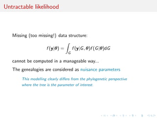 Untractable likelihood



   Missing (too missing!) data structure:

                      f (y|θ) =        f (y|G , θ)f (G |θ)dG
                                   G

   cannot be computed in a manageable way...
   The genealogies are considered as nuisance parameters
       This modelling clearly diﬀers from the phylogenetic perspective
       where the tree is the parameter of interest.
 