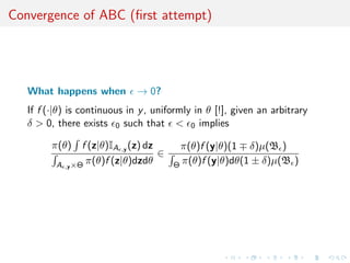 Convergence of ABC (ﬁrst attempt)




   What happens when          → 0?
   If f (·|θ) is continuous in y , uniformly in θ [!], given an arbitrary
   δ > 0, there exists 0 such that < 0 implies

         π(θ)    f (z|θ)IA ,y (z) dz      π(θ)f (y|θ)(1 δ)µ(B )
                                     ∈
          A ,y ×Θ π(θ)f (z|θ)dzdθ        Θ π(θ)f (y|θ)dθ(1 ± δ)µ(B )
 