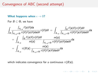 Convergence of ABC (second attempt)


   What happens when                   → 0?
   For B ⊂ Θ, we have

               A         f (z|θ)dz                                    f (z|θ)π(θ)dθ
                    ,y                                            B
                                        π(θ)dθ =                                       dz
    B A   ,y ×Θ
                    π(θ)f (z|θ)dzdθ                   A   ,y   A ,y ×Θ π(θ)f (z|θ)dzdθ

                         B   f (z|θ)π(θ)dθ            m(z)
      =                                                              dz
           A   ,y
                                m(z)         A ,y ×Θ π(θ)f (z|θ)dzdθ
                                           m(z)
      =             π(B|z)                                dz
           A   ,y                 A ,y ×Θ π(θ)f (z|θ)dzdθ



   which indicates convergence for a continuous π(B|z).
 