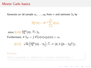 Monte Carlo basics

   Generate an iid sample x1 , . . . , xN from π and estimate Ih by
                                           N
                          Imc (h) = N −1
                          ˆ
                            N                    h(xi ).
                                           i=1

               ˆ        as
   since [LLN] IMC (h) −→ Ih
                 N

   Furthermore, if Ih2 =    h2 (x)π(x)µ(dx) < ∞,
                  √                    L
         [CLT]          ˆ
                      N IMC (h) − Ih
                          N                 N 0, I [h − Ih ]2    .


   Caveat
   Often impossible or ineﬃcient to simulate directly from π
 