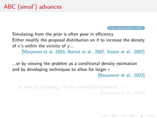 ABC (simul’) advances


                                                        how approximative is ABC?

   Simulating from the prior is often poor in eﬃciency
   Either modify the proposal distribution on θ to increase the density
   of x’s within the vicinity of y ...
        [Marjoram et al, 2003; Bortot et al., 2007, Sisson et al., 2007]

   ...or by viewing the problem as a conditional density estimation
   and by developing techniques to allow for larger
                                               [Beaumont et al., 2002]

   .....or even by including   in the inferential framework [ABCµ ]
                                                    [Ratmann et al., 2009]
 