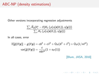 ABC-NP (density estimations)



   Other versions incorporating regression adjustments
                             ˜
                             Kb (θi∗ − θ)Kδ {ρ(η(z(θi )), η(y))}
                         i
                                  i Kδ {ρ(η(z(θi )), η(y))}

   In all cases, error

      E[ˆ (θ|y)] − g (θ|y) = cb 2 + cδ 2 + OP (b 2 + δ 2 ) + OP (1/nδ d )
        g
                               c
              var(ˆ (θ|y)) =
                  g                (1 + oP (1))
                             nbδ d
                                                          [Blum, JASA, 2010]
 