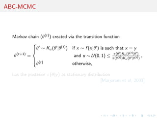 ABC-MCMC



  Markov chain (θ(t) ) created via the transition function
           
           θ ∼ Kω (θ |θ(t) ) if x ∼ f (x|θ ) is such that x = y
           
           
                                                       π(θ )Kω (θ(t) |θ )
  θ(t+1) =                        and u ∼ U(0, 1) ≤   π(θ(t) )Kω (θ |θ(t) )
                                                                              ,
             
              (t)
             θ                  otherwise,

  has the posterior π(θ|y ) as stationary distribution
                                                 [Marjoram et al, 2003]
 