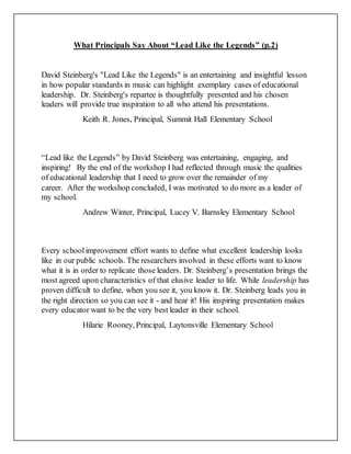 What Principals Say About “Lead Like the Legends” (p.2)
David Steinberg's "Lead Like the Legends" is an entertaining and insightful lesson
in how popular standards in music can highlight exemplary cases of educational
leadership. Dr. Steinberg's repartee is thoughtfully presented and his chosen
leaders will provide true inspiration to all who attend his presentations.
Keith R. Jones, Principal, Summit Hall Elementary School
“Lead like the Legends” by David Steinberg was entertaining, engaging, and
inspiring! By the end of the workshop I had reflected through music the qualities
of educational leadership that I need to grow over the remainder of my
career. After the workshop concluded, I was motivated to do more as a leader of
my school.
Andrew Winter, Principal, Lucey V. Barnsley Elementary School
Every schoolimprovement effort wants to define what excellent leadership looks
like in our public schools. The researchers involved in these efforts want to know
what it is in order to replicate those leaders. Dr. Steinberg’s presentation brings the
most agreed upon characteristics of that elusive leader to life. While leadership has
proven difficult to define, when you see it, you know it. Dr. Steinberg leads you in
the right direction so you can see it - and hear it! His inspiring presentation makes
every educator want to be the very best leader in their school.
Hilarie Rooney, Principal, Laytonsville Elementary School
 