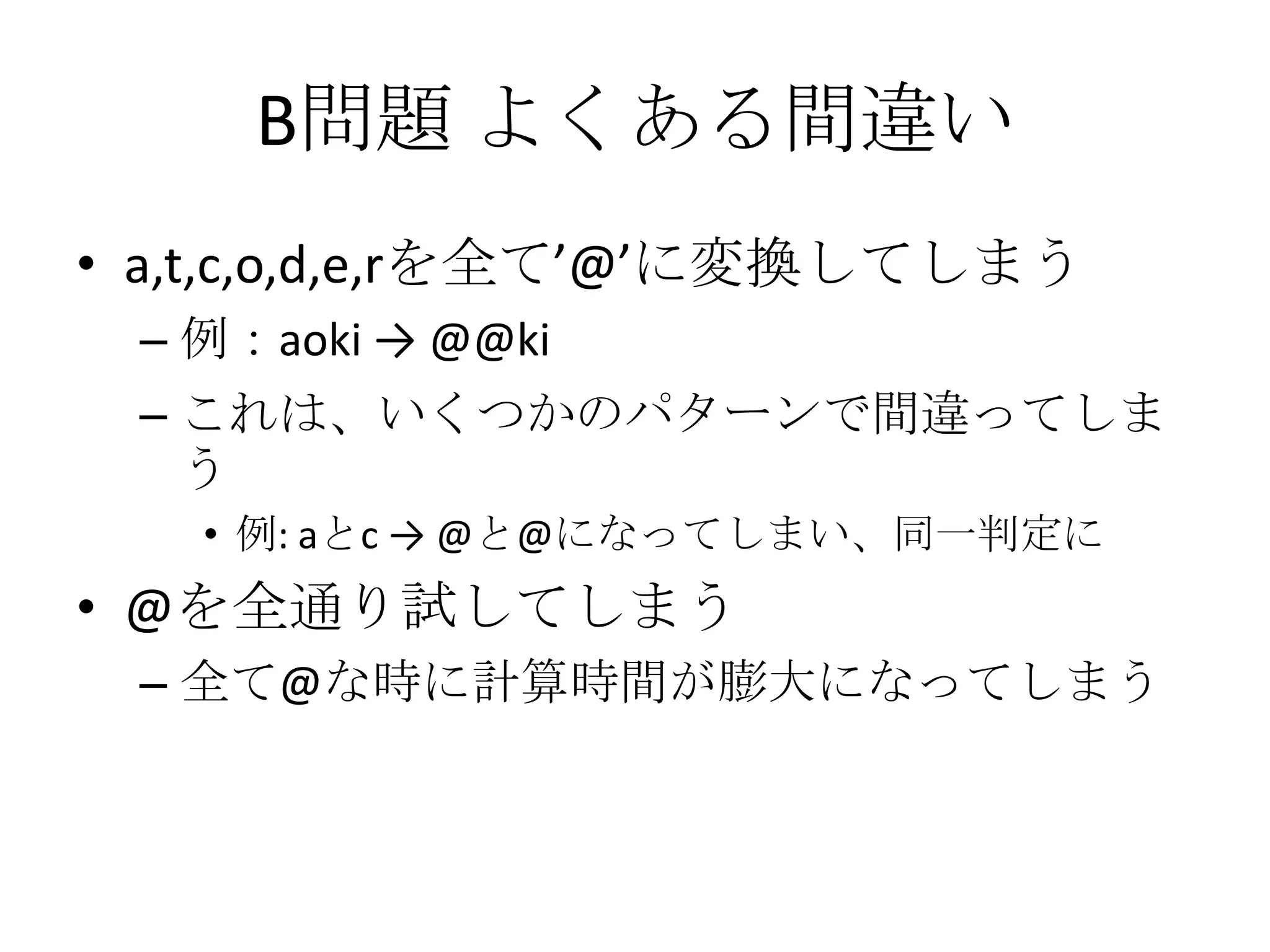 B問題 よくある間違い
• a,t,c,o,d,e,rを全て’@’に変換してしまう
– 例：aoki → @@ki
– これは、いくつかのパターンで間違ってしま
う
• 例: aとc → @と@になってしまい、同一判定に

• @を全通り試してしまう
– 全て@な時に計算時間が膨大になってしまう

 