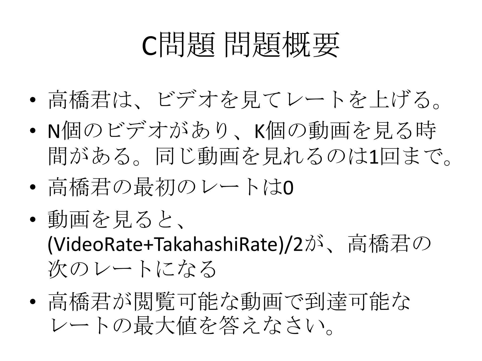 C問題 問題概要
• 高橋君は、ビデオを見てレートを上げる。
• N個のビデオがあり、K個の動画を見る時
間がある。同じ動画を見れるのは1回まで。
• 高橋君の最初のレートは0

• 動画を見ると、
(VideoRate+TakahashiRate)/2が、高橋君の
次のレートになる
• 高橋君が閲覧可能な動画で到達可能な
レートの最大値を答えなさい。

 
