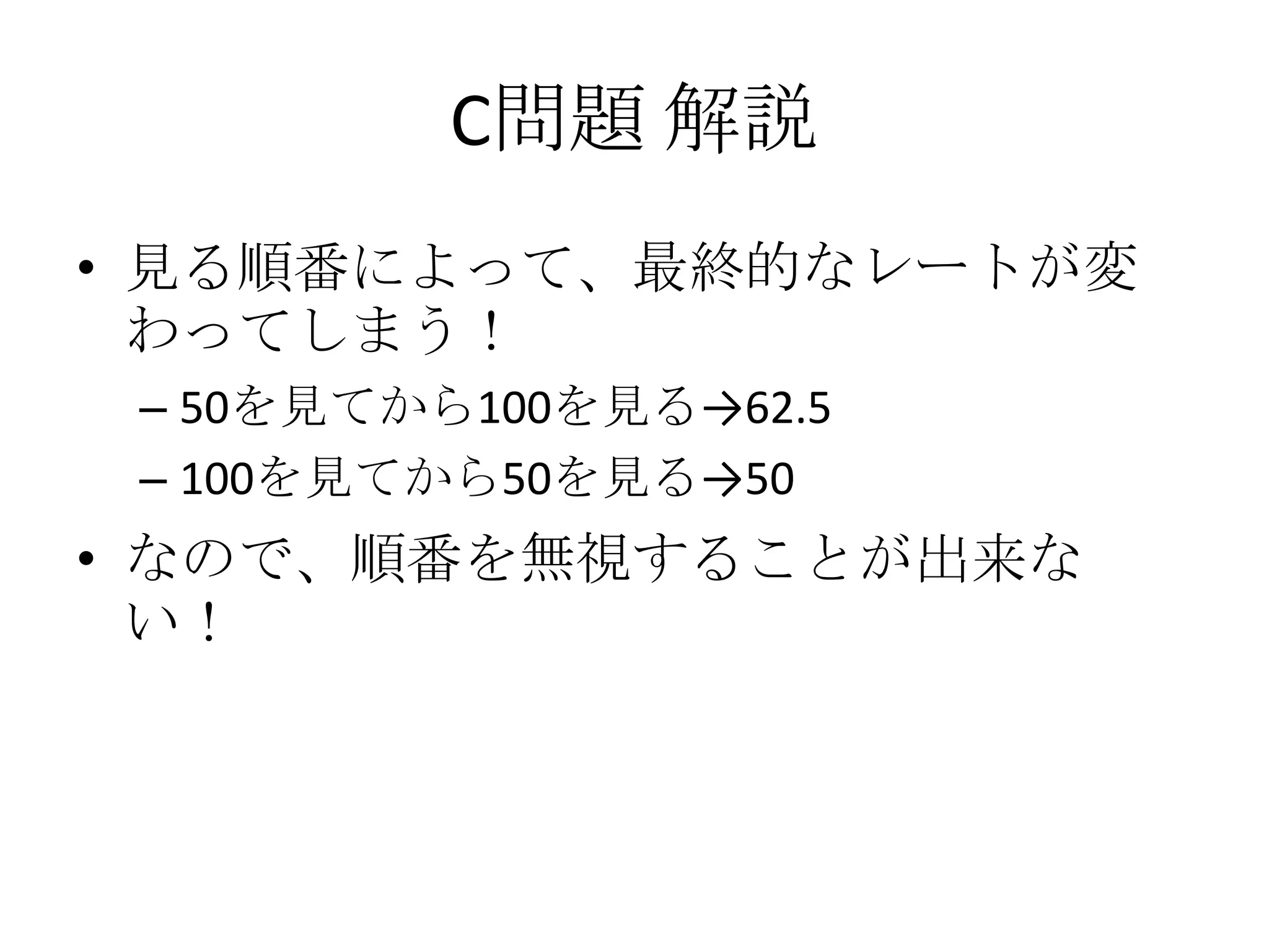 C問題 解説
• 見る順番によって、最終的なレートが変
わってしまう！
– 50を見てから100を見る→62.5
– 100を見てから50を見る→50

• なので、順番を無視することが出来な
い！

 
