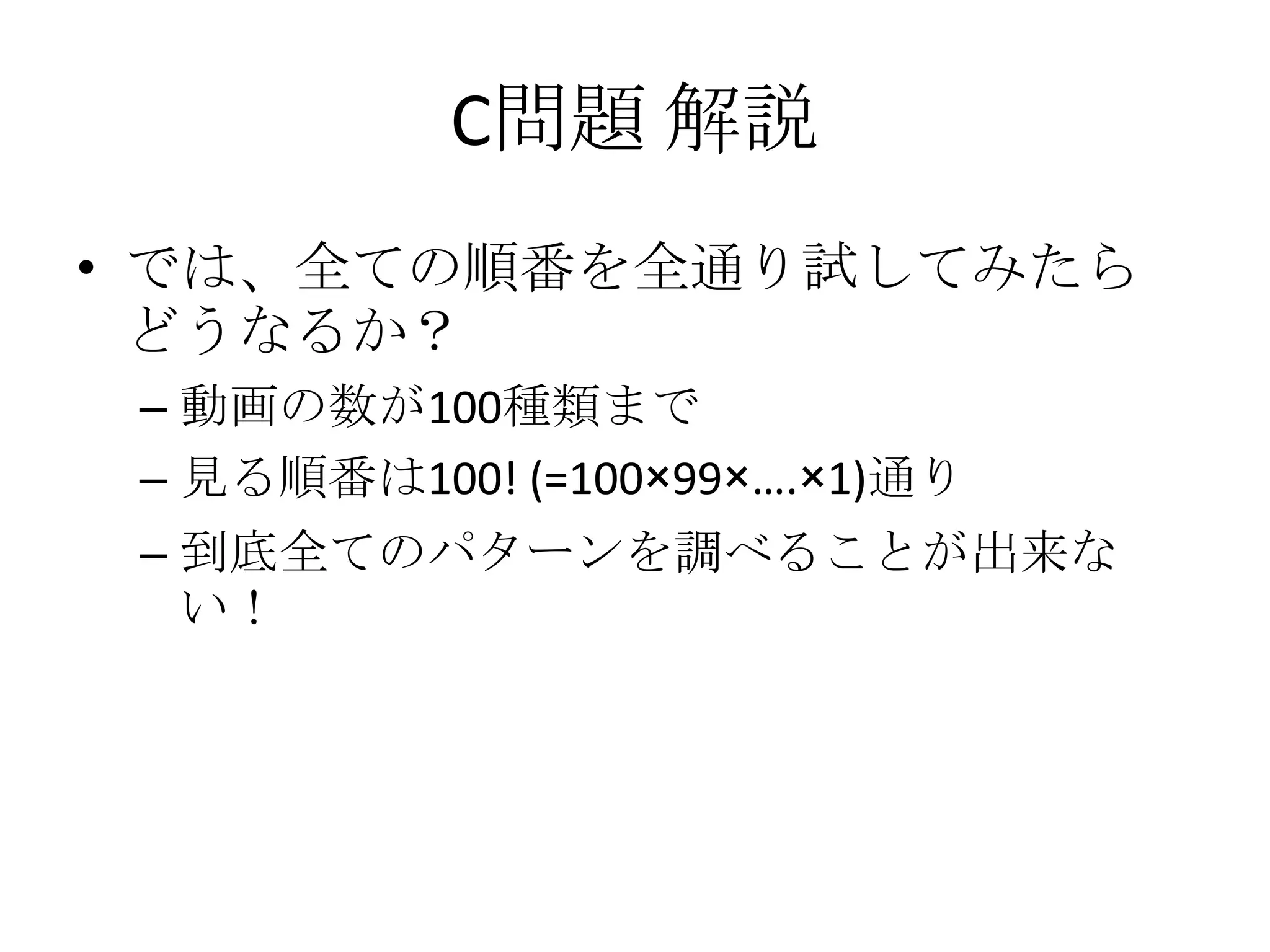 C問題 解説
• では、全ての順番を全通り試してみたら
どうなるか？
– 動画の数が100種類まで
– 見る順番は100! (=100×99×….×1)通り

– 到底全てのパターンを調べることが出来な
い！

 