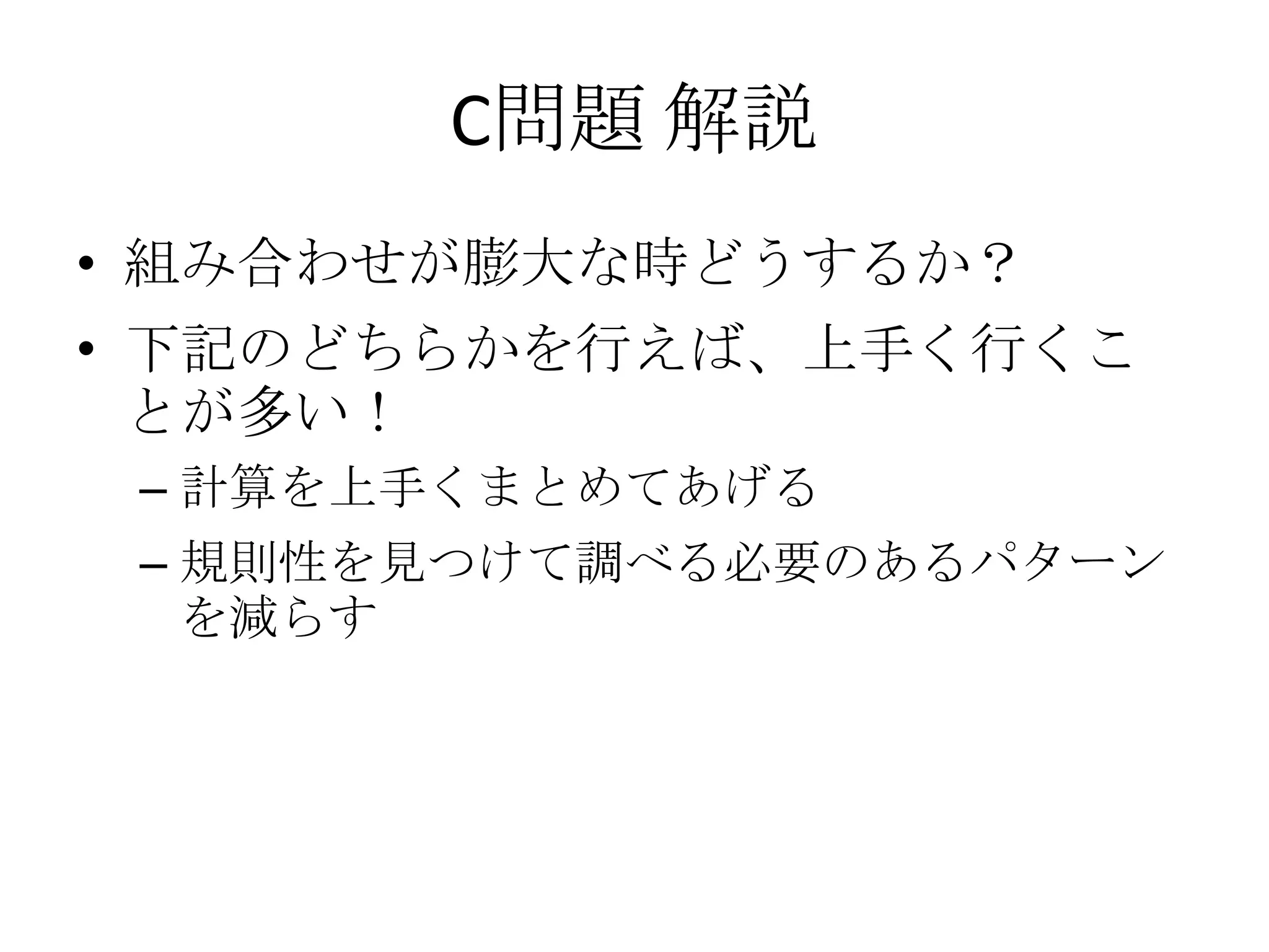 C問題 解説
• 組み合わせが膨大な時どうするか？

• 下記のどちらかを行えば、上手く行くこ
とが多い！
– 計算を上手くまとめてあげる

– 規則性を見つけて調べる必要のあるパターン
を減らす

 