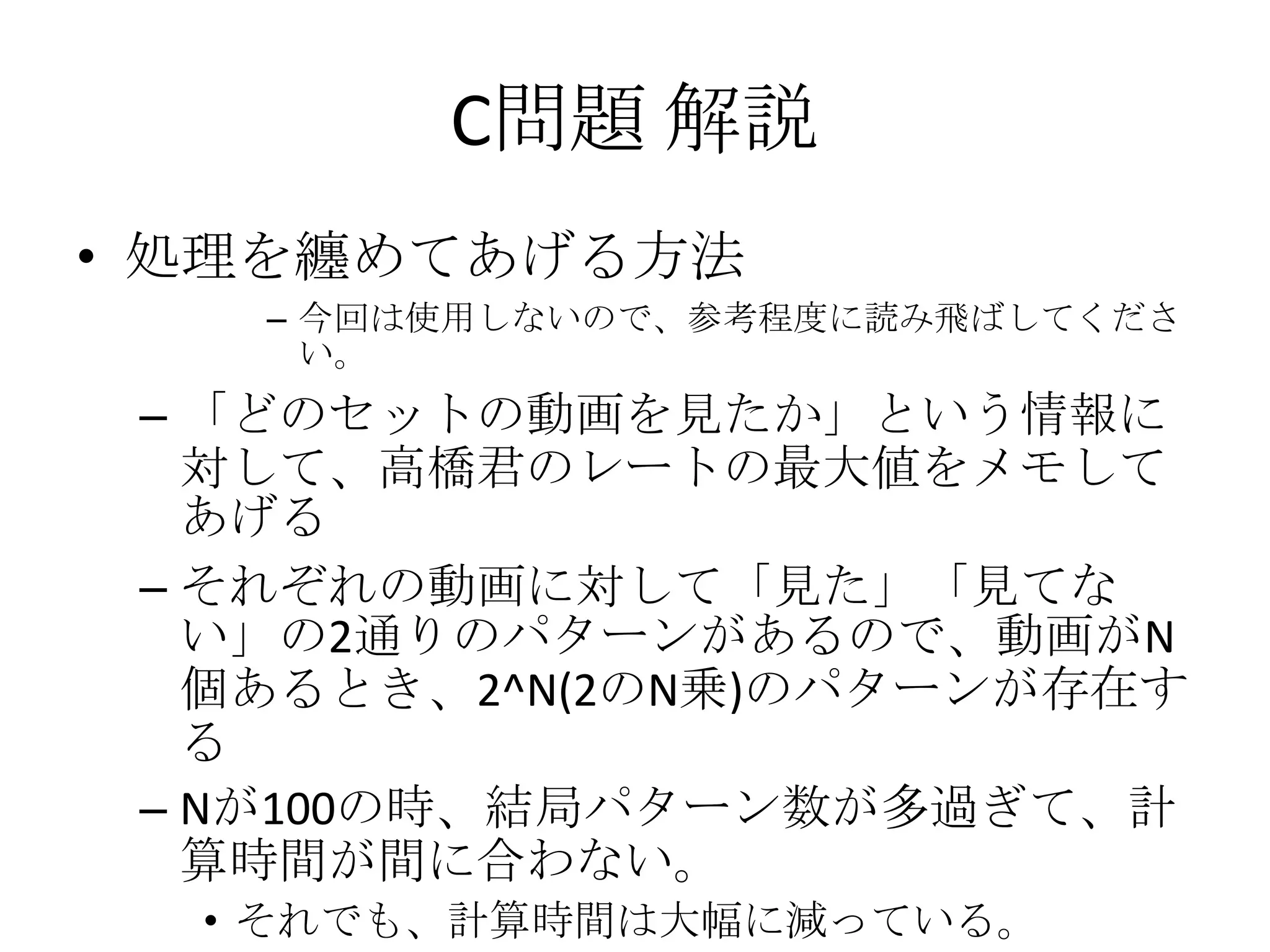 C問題 解説
• 処理を纏めてあげる方法
– 今回は使用しないので、参考程度に読み飛ばしてくださ
い。

– 「どのセットの動画を見たか」という情報に
対して、高橋君のレートの最大値をメモして
あげる
– それぞれの動画に対して「見た」「見てな
い」の2通りのパターンがあるので、動画がN
個あるとき、2^N(2のN乗)のパターンが存在す
る
– Nが100の時、結局パターン数が多過ぎて、計
算時間が間に合わない。
• それでも、計算時間は大幅に減っている。

 