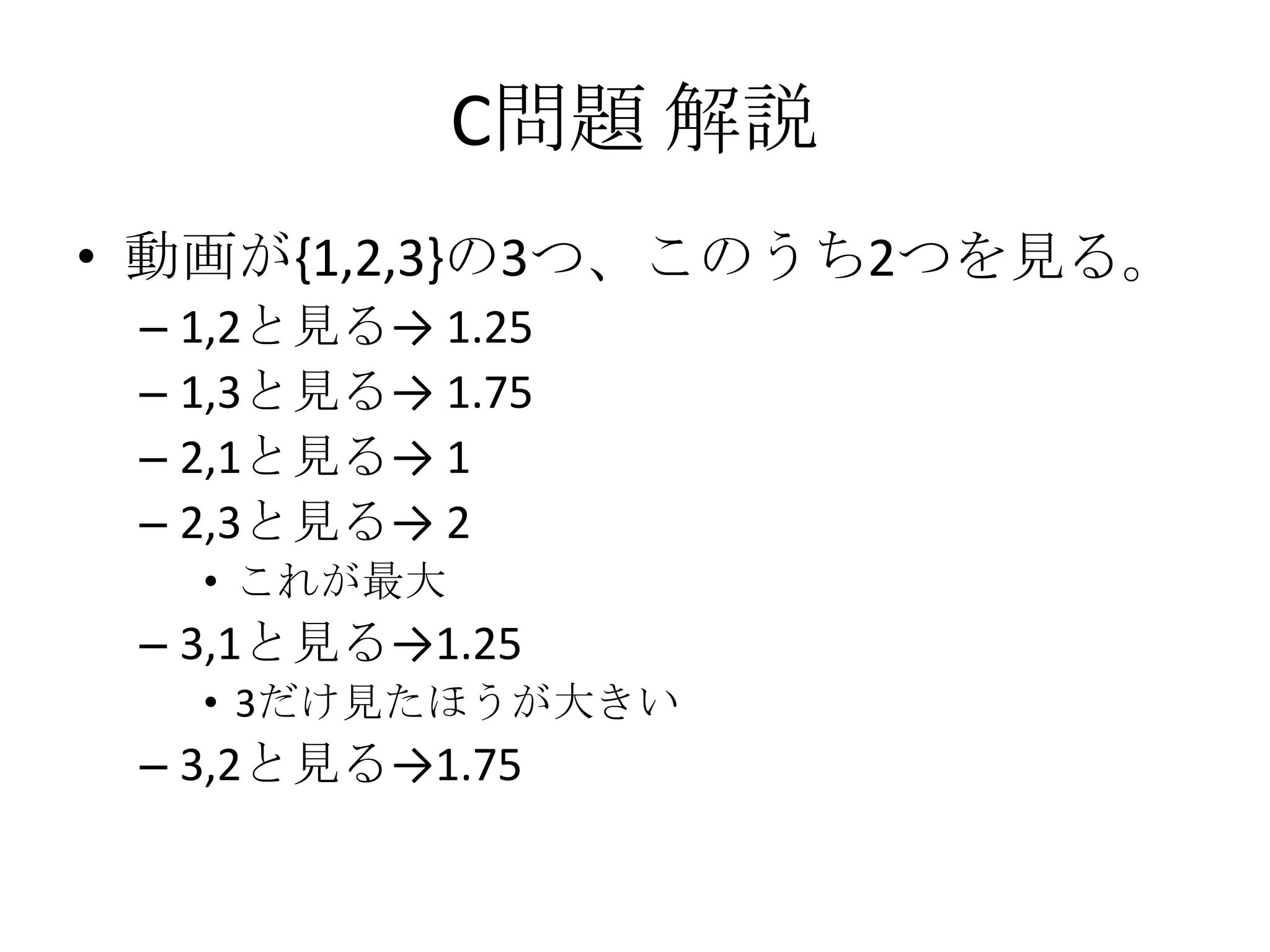C問題 解説
• 動画が{1,2,3}の3つ、このうち2つを見る。
– 1,2と見る→ 1.25
– 1,3と見る→ 1.75
– 2,1と見る→ 1
– 2,3と見る→ 2
• これが最大

– 3,1と見る→1.25
• 3だけ見たほうが大きい

– 3,2と見る→1.75

 
