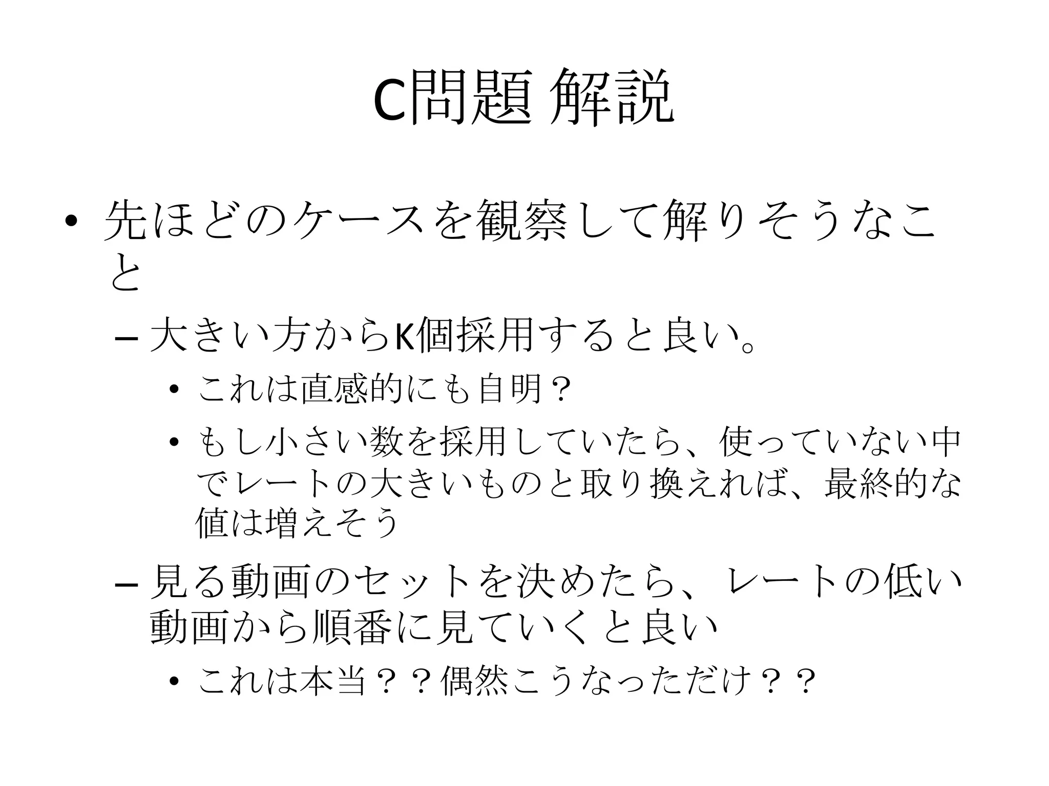 C問題 解説
• 先ほどのケースを観察して解りそうなこ
と
– 大きい方からK個採用すると良い。
• これは直感的にも自明？

• もし小さい数を採用していたら、使っていない中
でレートの大きいものと取り換えれば、最終的な
値は増えそう

– 見る動画のセットを決めたら、レートの低い
動画から順番に見ていくと良い
• これは本当？？偶然こうなっただけ？？

 