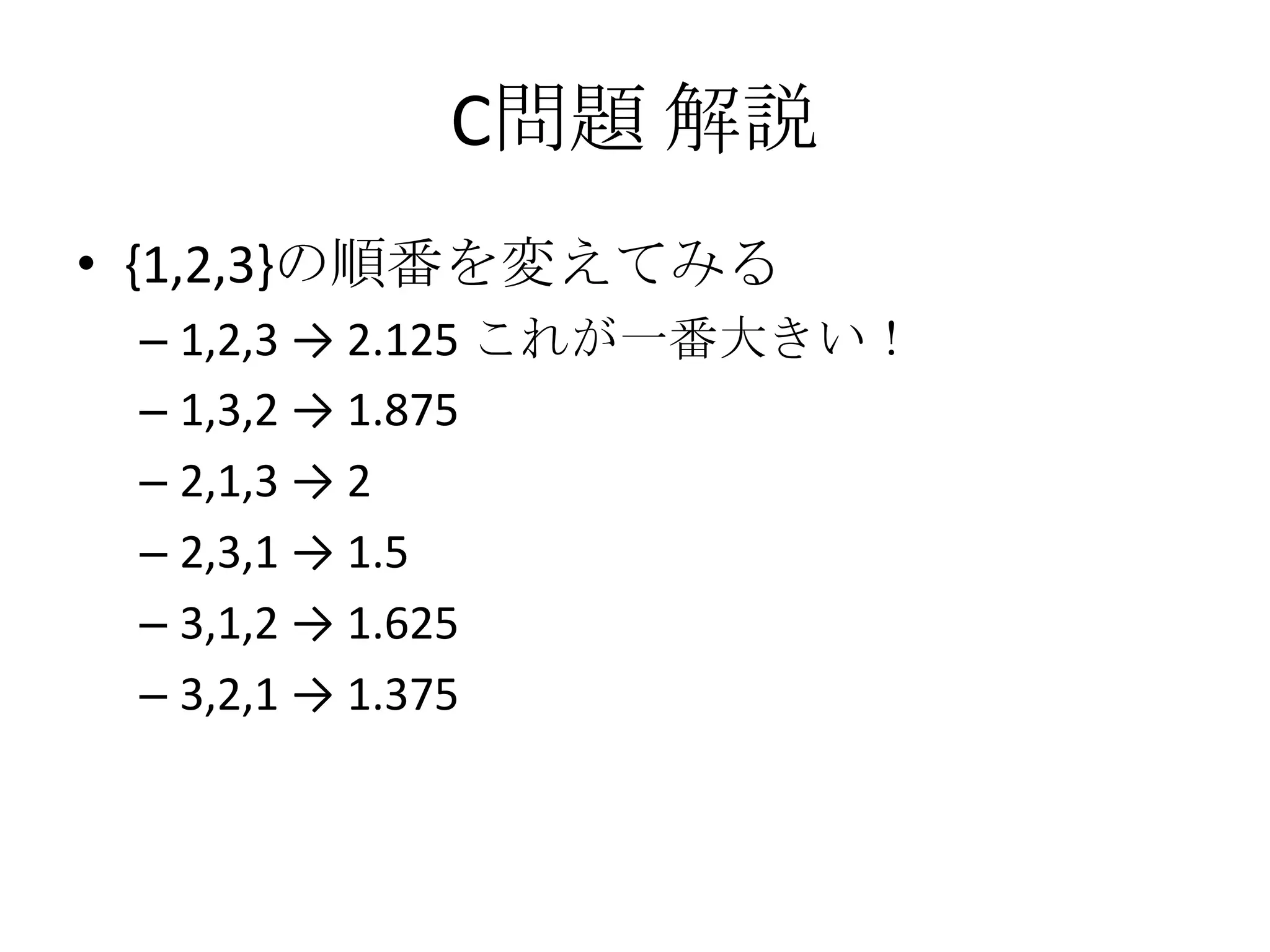 C問題 解説
• {1,2,3}の順番を変えてみる
– 1,2,3 → 2.125 これが一番大きい！
– 1,3,2 → 1.875
– 2,1,3 → 2
– 2,3,1 → 1.5
– 3,1,2 → 1.625
– 3,2,1 → 1.375

 