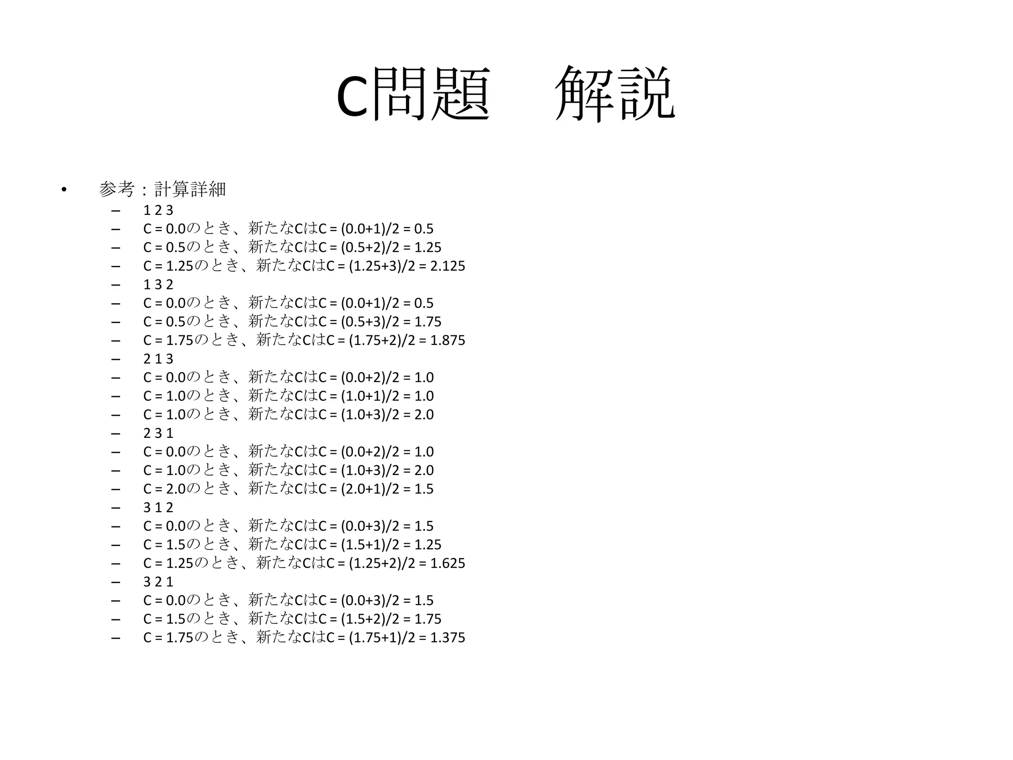 C問題 解説
•

参考：計算詳細
–
–
–
–
–
–
–
–
–
–
–
–
–
–
–
–
–
–
–
–
–
–
–
–

123
C = 0.0のとき、新たなCはC = (0.0+1)/2 = 0.5
C = 0.5のとき、新たなCはC = (0.5+2)/2 = 1.25
C = 1.25のとき、新たなCはC = (1.25+3)/2 = 2.125
132
C = 0.0のとき、新たなCはC = (0.0+1)/2 = 0.5
C = 0.5のとき、新たなCはC = (0.5+3)/2 = 1.75
C = 1.75のとき、新たなCはC = (1.75+2)/2 = 1.875
213
C = 0.0のとき、新たなCはC = (0.0+2)/2 = 1.0
C = 1.0のとき、新たなCはC = (1.0+1)/2 = 1.0
C = 1.0のとき、新たなCはC = (1.0+3)/2 = 2.0
231
C = 0.0のとき、新たなCはC = (0.0+2)/2 = 1.0
C = 1.0のとき、新たなCはC = (1.0+3)/2 = 2.0
C = 2.0のとき、新たなCはC = (2.0+1)/2 = 1.5
312
C = 0.0のとき、新たなCはC = (0.0+3)/2 = 1.5
C = 1.5のとき、新たなCはC = (1.5+1)/2 = 1.25
C = 1.25のとき、新たなCはC = (1.25+2)/2 = 1.625
321
C = 0.0のとき、新たなCはC = (0.0+3)/2 = 1.5
C = 1.5のとき、新たなCはC = (1.5+2)/2 = 1.75
C = 1.75のとき、新たなCはC = (1.75+1)/2 = 1.375

 