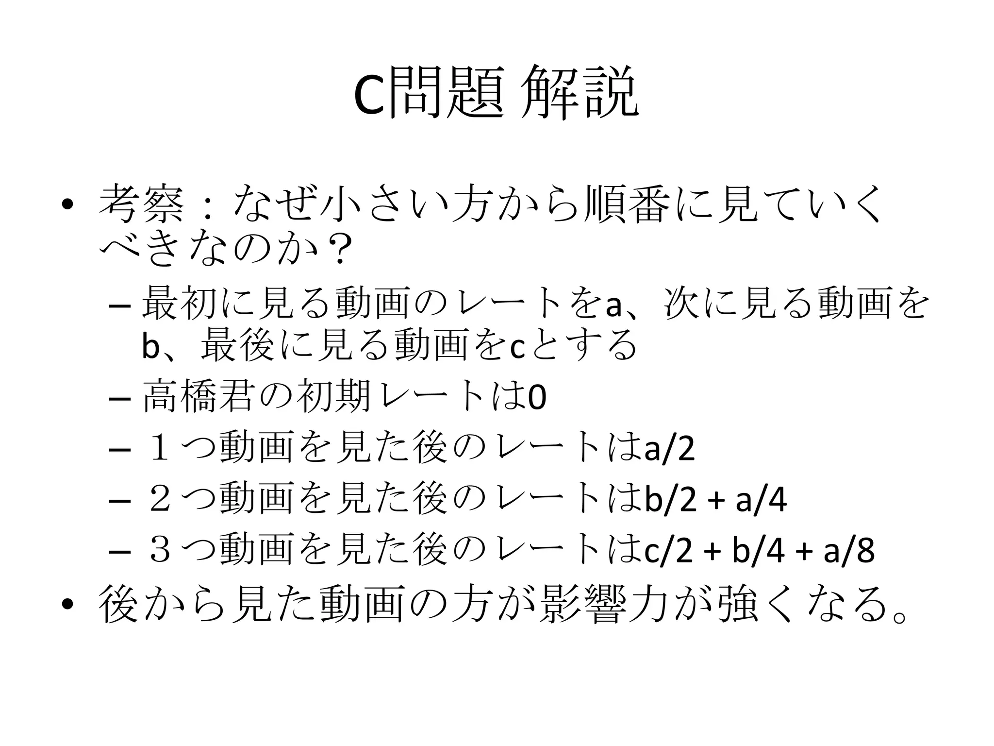 C問題 解説
• 考察：なぜ小さい方から順番に見ていく
べきなのか？
– 最初に見る動画のレートをa、次に見る動画を
b、最後に見る動画をcとする
– 高橋君の初期レートは0
– １つ動画を見た後のレートはa/2
– ２つ動画を見た後のレートはb/2 + a/4
– ３つ動画を見た後のレートはc/2 + b/4 + a/8

• 後から見た動画の方が影響力が強くなる。

 