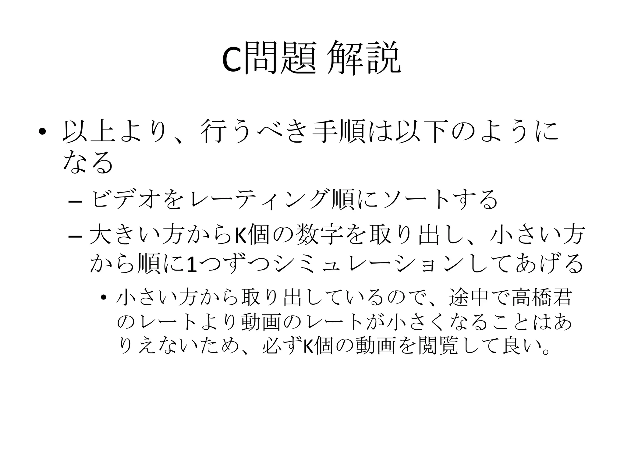 C問題 解説
• 以上より、行うべき手順は以下のように
なる
– ビデオをレーティング順にソートする
– 大きい方からK個の数字を取り出し、小さい方
から順に1つずつシミュレーションしてあげる
• 小さい方から取り出しているので、途中で高橋君
のレートより動画のレートが小さくなることはあ
りえないため、必ずK個の動画を閲覧して良い。

 