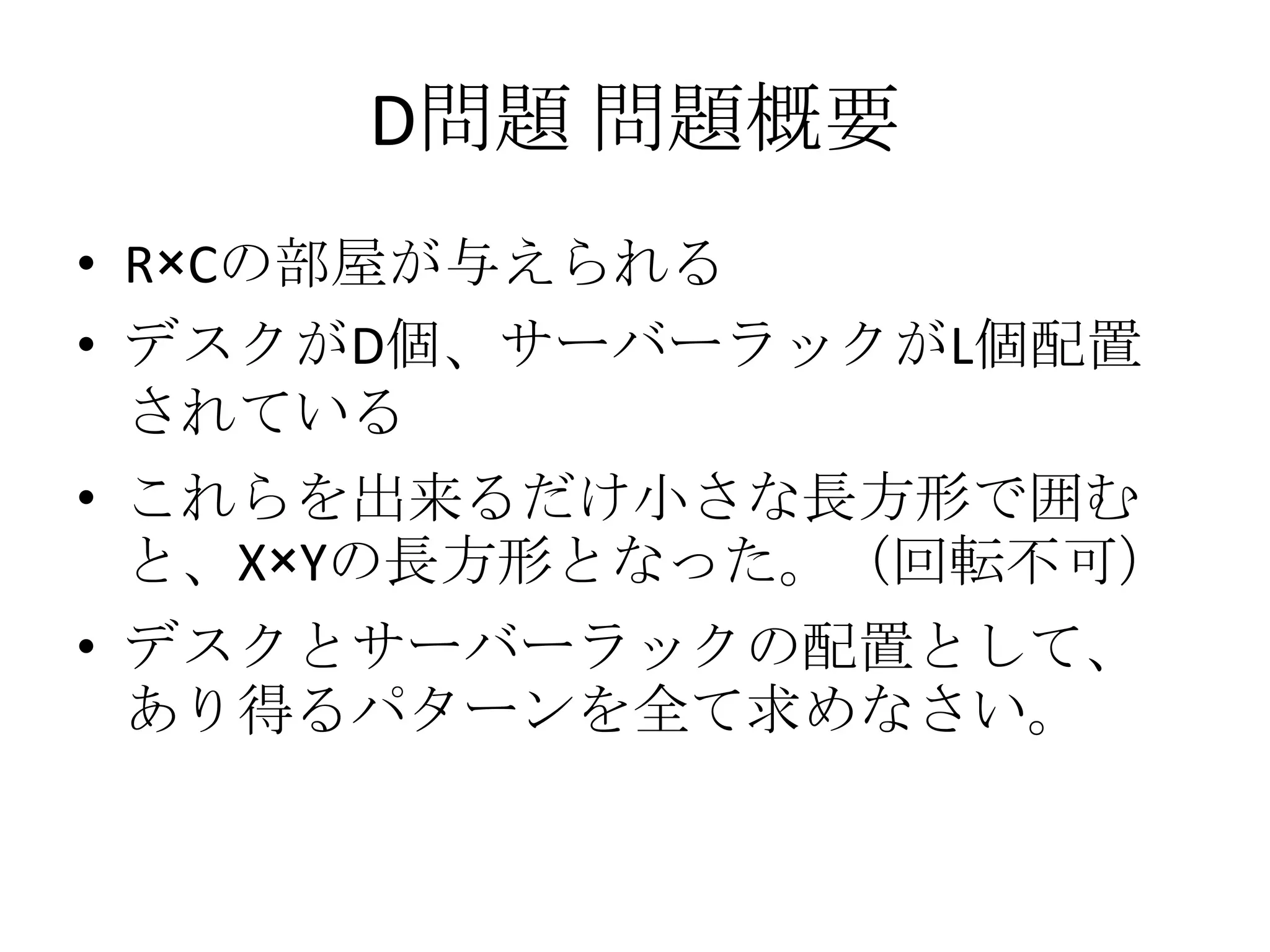 D問題 問題概要
• R×Cの部屋が与えられる
• デスクがD個、サーバーラックがL個配置
されている
• これらを出来るだけ小さな長方形で囲む
と、X×Yの長方形となった。（回転不可）
• デスクとサーバーラックの配置として、
あり得るパターンを全て求めなさい。

 