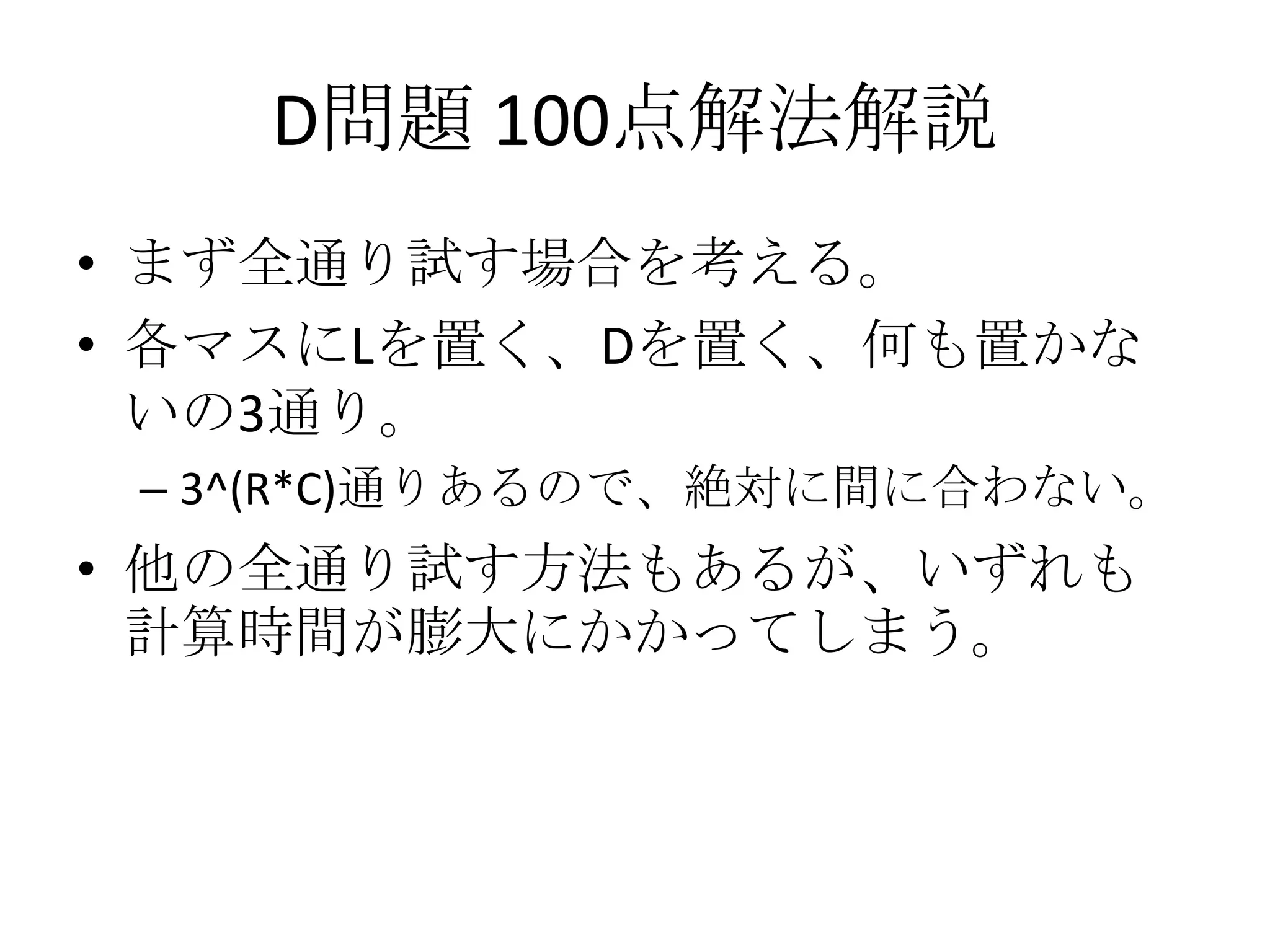 D問題 100点解法解説
• まず全通り試す場合を考える。
• 各マスにLを置く、Dを置く、何も置かな
いの3通り。
– 3^(R*C)通りあるので、絶対に間に合わない。

• 他の全通り試す方法もあるが、いずれも
計算時間が膨大にかかってしまう。

 