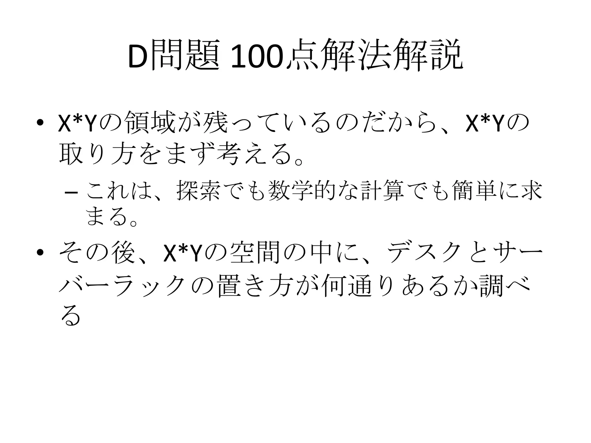 D問題 100点解法解説
• X*Yの領域が残っているのだから、X*Yの
取り方をまず考える。
– これは、探索でも数学的な計算でも簡単に求
まる。

• その後、X*Yの空間の中に、デスクとサー
バーラックの置き方が何通りあるか調べ
る

 