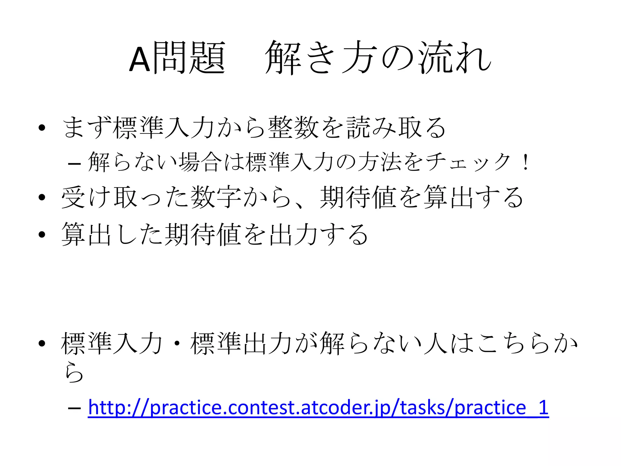 A問題 解き方の流れ
• まず標準入力から整数を読み取る
– 解らない場合は標準入力の方法をチェック！

• 受け取った数字から、期待値を算出する
• 算出した期待値を出力する

• 標準入力・標準出力が解らない人はこちらか
ら
– http://practice.contest.atcoder.jp/tasks/practice_1

 