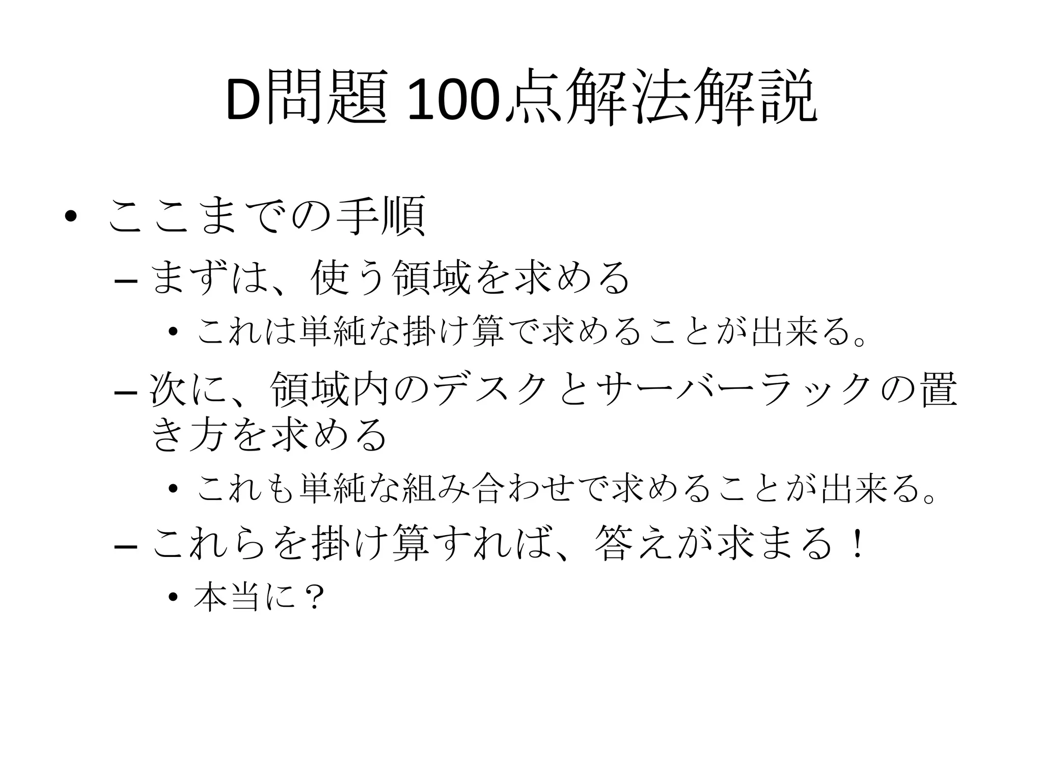 D問題 100点解法解説
• ここまでの手順
– まずは、使う領域を求める
• これは単純な掛け算で求めることが出来る。

– 次に、領域内のデスクとサーバーラックの置
き方を求める
• これも単純な組み合わせで求めることが出来る。

– これらを掛け算すれば、答えが求まる！
• 本当に？

 