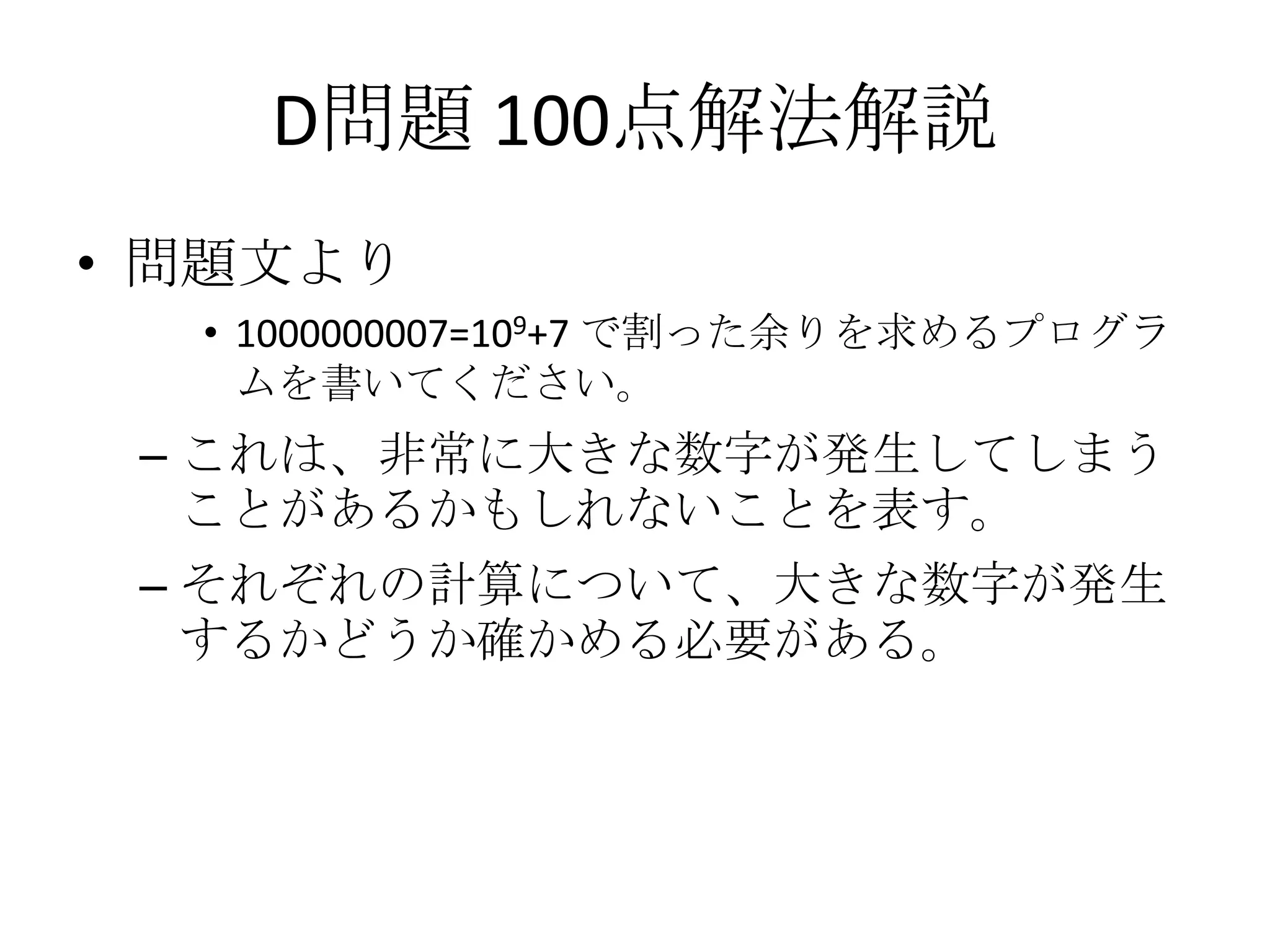 D問題 100点解法解説
• 問題文より
• 1000000007=109+7 で割った余りを求めるプログラ
ムを書いてください。

– これは、非常に大きな数字が発生してしまう
ことがあるかもしれないことを表す。
– それぞれの計算について、大きな数字が発生
するかどうか確かめる必要がある。

 
