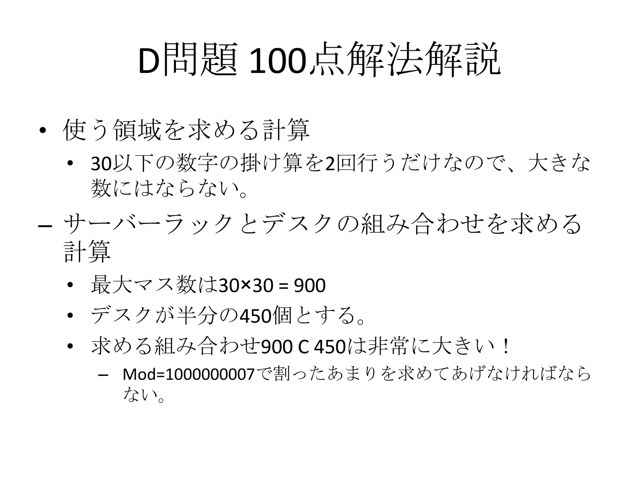 D問題 100点解法解説
• 使う領域を求める計算
• 30以下の数字の掛け算を2回行うだけなので、大きな
数にはならない。

– サーバーラックとデスクの組み合わせを求める
計算
• 最大マス数は30×30 = 900
• デスクが半分の450個とする。
• 求める組み合わせ900 C 450は非常に大きい！
– Mod=1000000007で割ったあまりを求めてあげなければなら
ない。

 