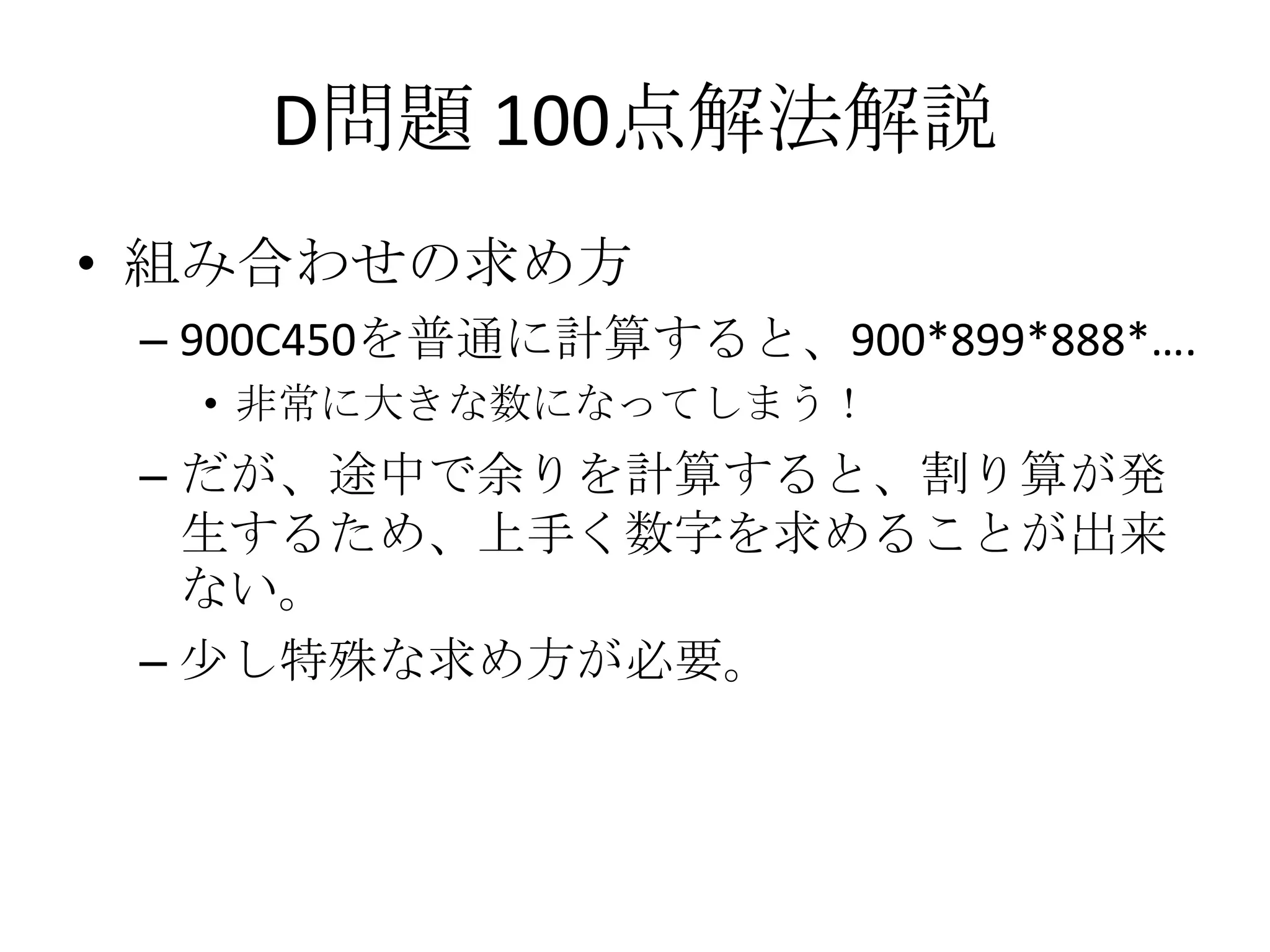 D問題 100点解法解説
• 組み合わせの求め方
– 900C450を普通に計算すると、900*899*888*….
• 非常に大きな数になってしまう！

– だが、途中で余りを計算すると、割り算が発
生するため、上手く数字を求めることが出来
ない。
– 少し特殊な求め方が必要。

 