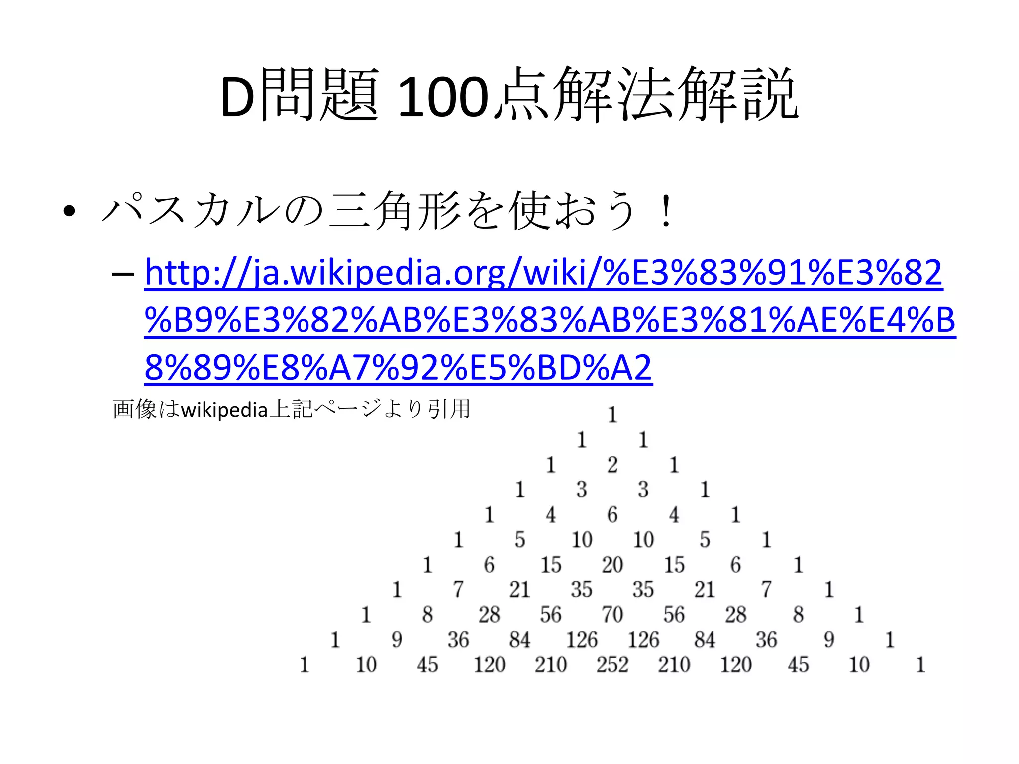 D問題 100点解法解説
• パスカルの三角形を使おう！
– http://ja.wikipedia.org/wiki/%E3%83%91%E3%82
%B9%E3%82%AB%E3%83%AB%E3%81%AE%E4%B
8%89%E8%A7%92%E5%BD%A2
画像はwikipedia上記ページより引用

 