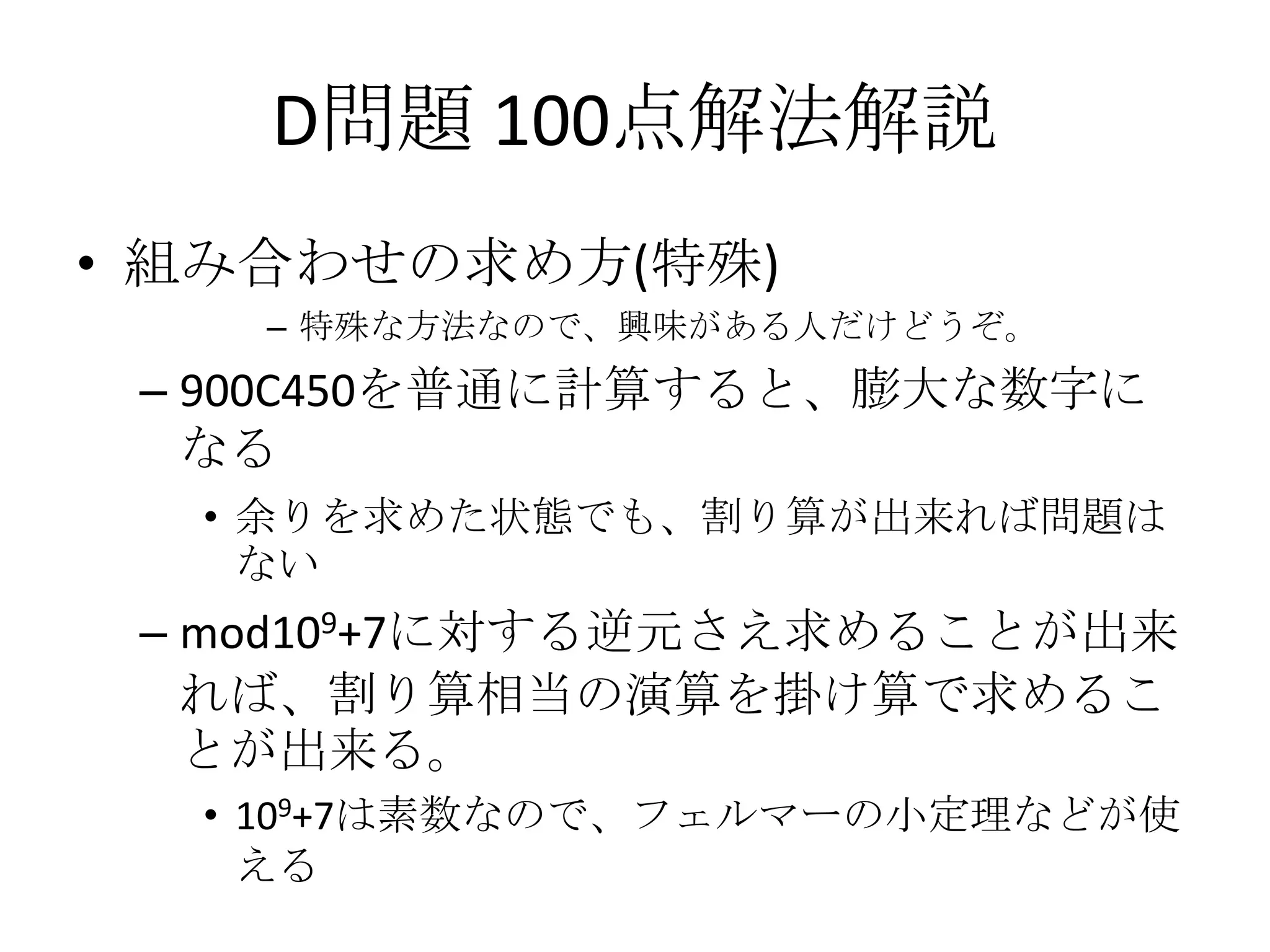 D問題 100点解法解説
• 組み合わせの求め方(特殊)
– 特殊な方法なので、興味がある人だけどうぞ。

– 900C450を普通に計算すると、膨大な数字に
なる
• 余りを求めた状態でも、割り算が出来れば問題は
ない

– mod109+7に対する逆元さえ求めることが出来
れば、割り算相当の演算を掛け算で求めるこ
とが出来る。
• 109+7は素数なので、フェルマーの小定理などが使
える

 