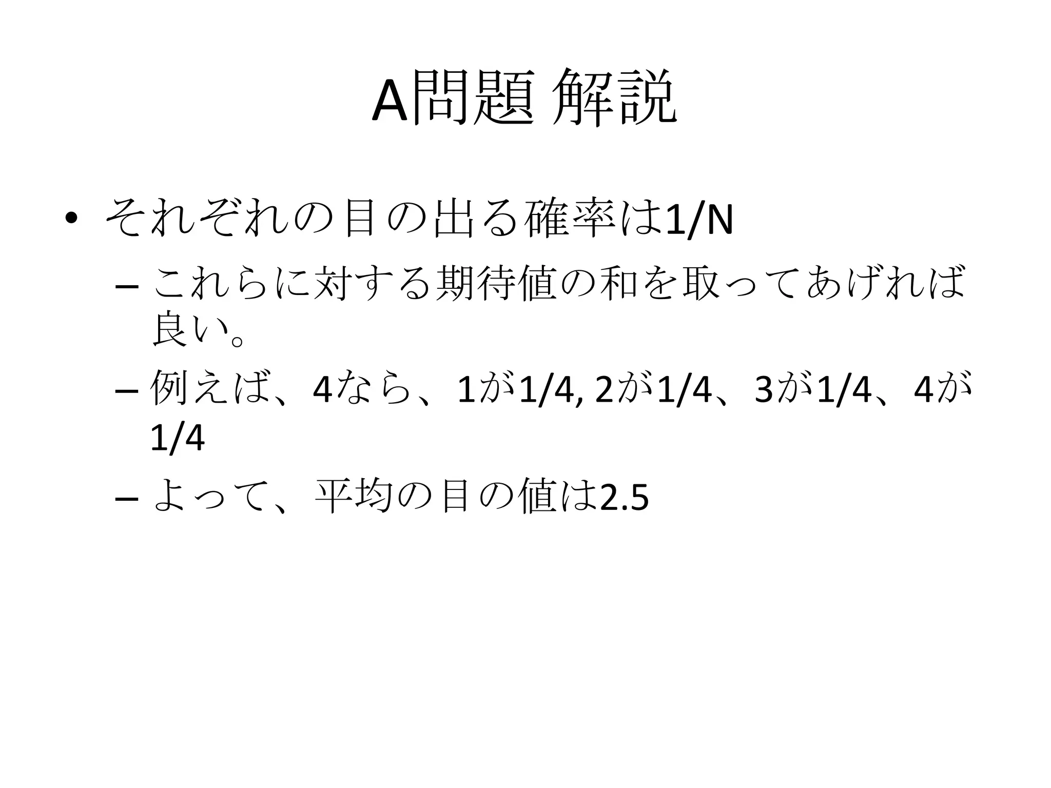 A問題 解説
• それぞれの目の出る確率は1/N
– これらに対する期待値の和を取ってあげれば
良い。
– 例えば、4なら、1が1/4, 2が1/4、3が1/4、4が
1/4
– よって、平均の目の値は2.5

 