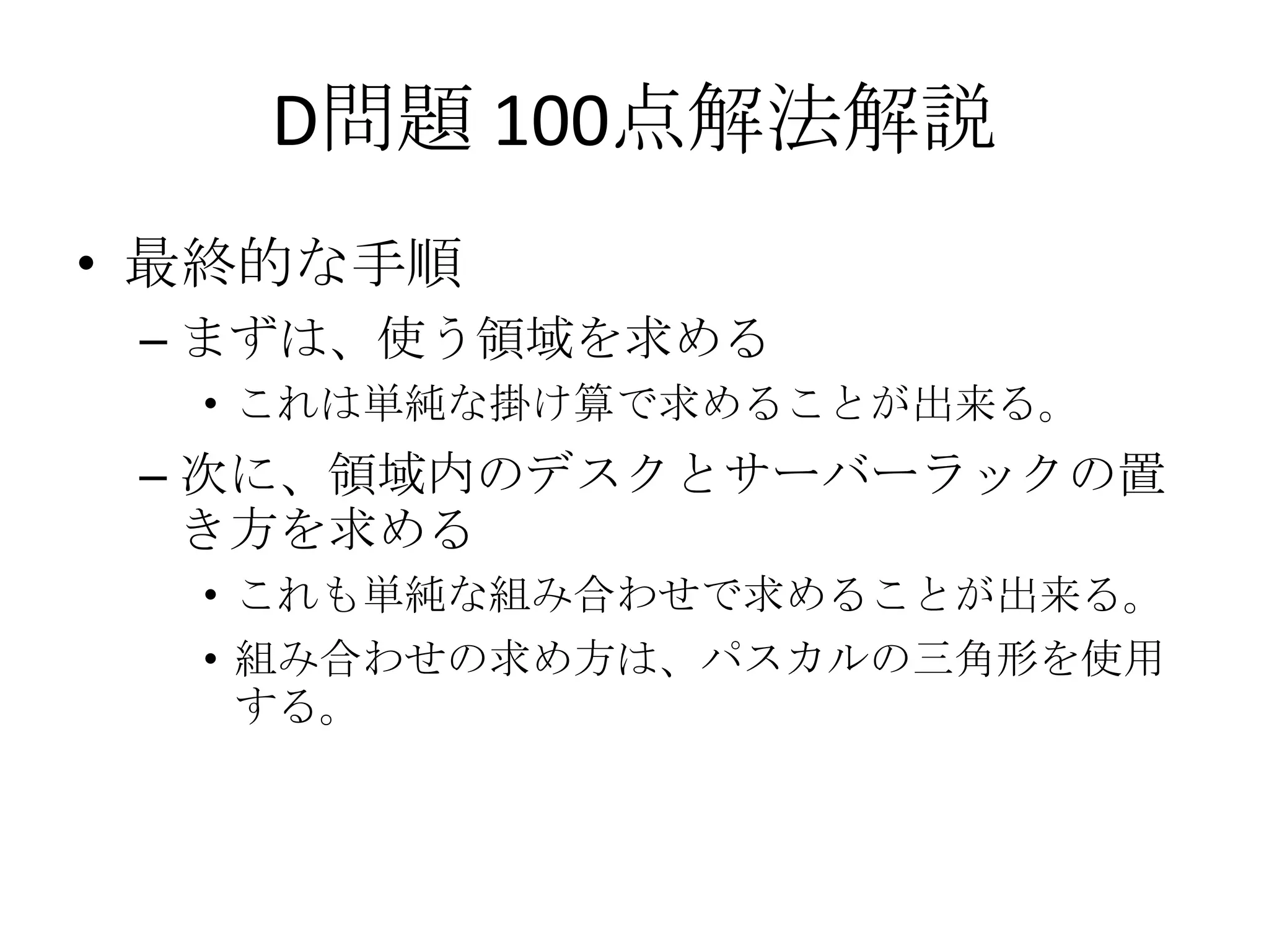 D問題 100点解法解説
• 最終的な手順
– まずは、使う領域を求める
• これは単純な掛け算で求めることが出来る。

– 次に、領域内のデスクとサーバーラックの置
き方を求める
• これも単純な組み合わせで求めることが出来る。
• 組み合わせの求め方は、パスカルの三角形を使用
する。

 