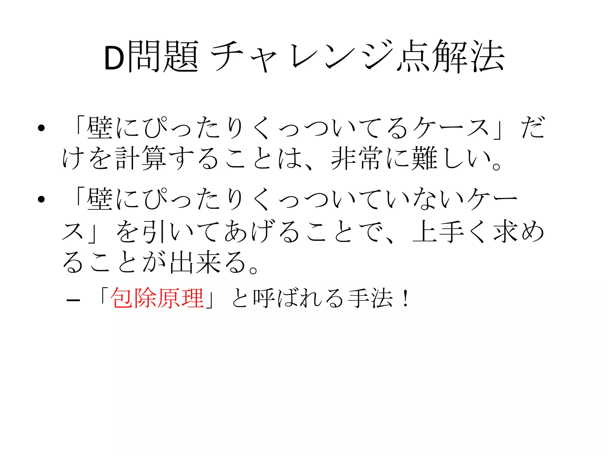 D問題 チャレンジ点解法
• 「壁にぴったりくっついてるケース」だ
けを計算することは、非常に難しい。
• 「壁にぴったりくっついていないケー
ス」を引いてあげることで、上手く求め
ることが出来る。
– 「包除原理」と呼ばれる手法！

 