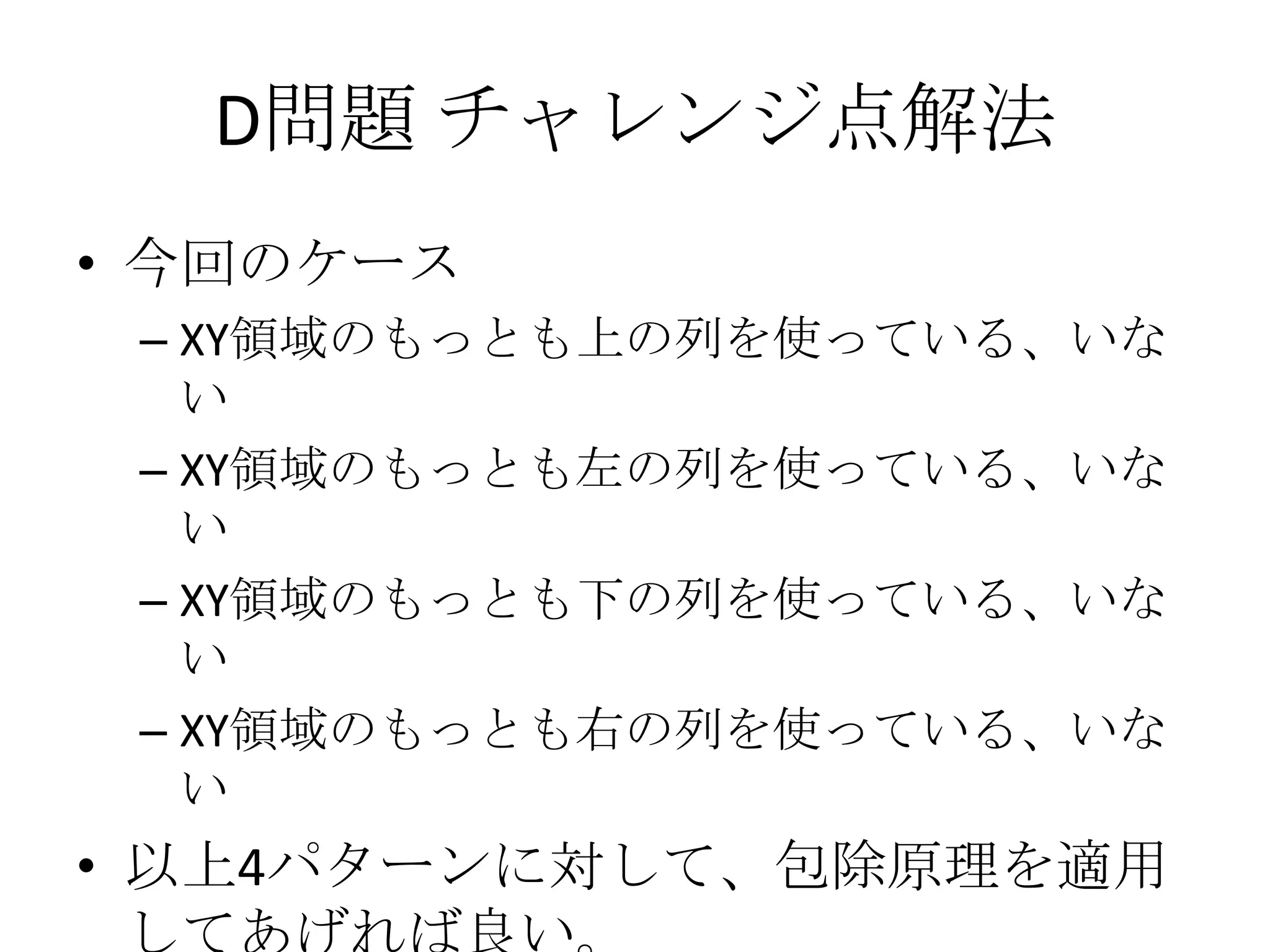 D問題 チャレンジ点解法
• 今回のケース
– XY領域のもっとも上の列を使っている、いな
い
– XY領域のもっとも左の列を使っている、いな
い
– XY領域のもっとも下の列を使っている、いな
い
– XY領域のもっとも右の列を使っている、いな
い

• 以上4パターンに対して、包除原理を適用

 