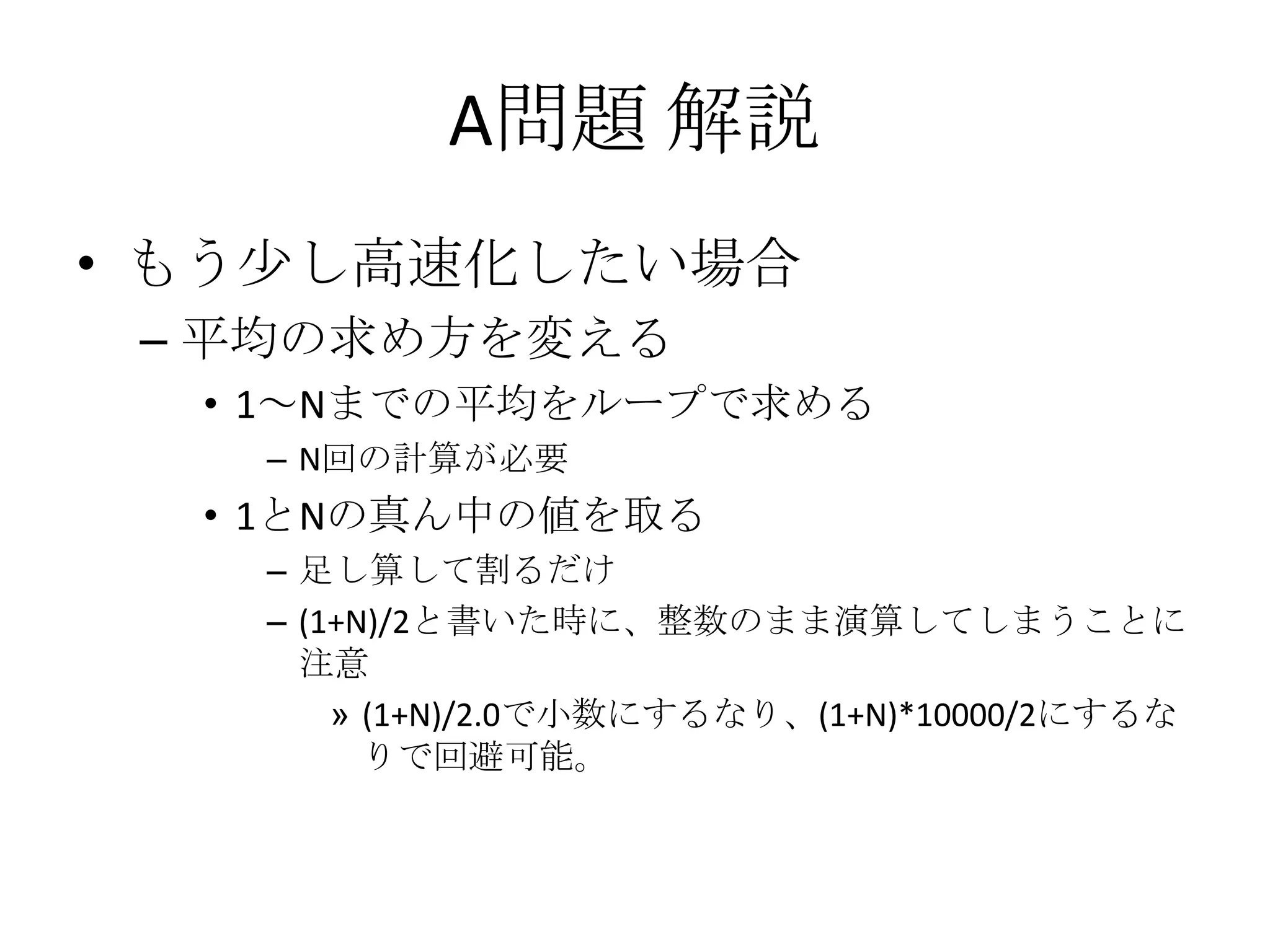 A問題 解説
• もう少し高速化したい場合
– 平均の求め方を変える
• 1～Nまでの平均をループで求める
– N回の計算が必要

• 1とNの真ん中の値を取る
– 足し算して割るだけ
– (1+N)/2と書いた時に、整数のまま演算してしまうことに
注意
» (1+N)/2.0で小数にするなり、(1+N)*10000/2にするな
りで回避可能。

 
