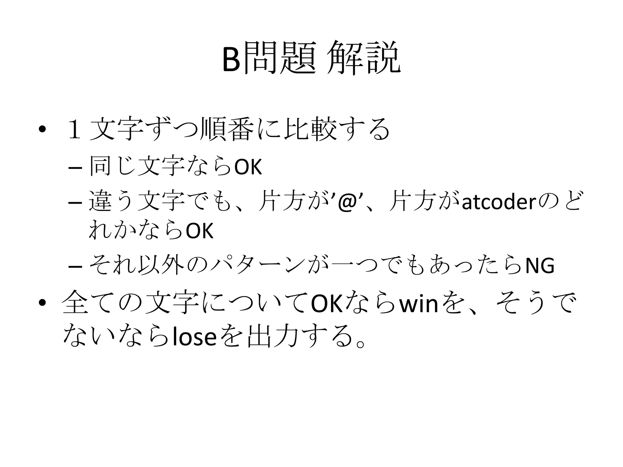 B問題 解説
• １文字ずつ順番に比較する
– 同じ文字ならOK
– 違う文字でも、片方が’@’、片方がatcoderのど
れかならOK
– それ以外のパターンが一つでもあったらNG

• 全ての文字についてOKならwinを、そうで
ないならloseを出力する。

 