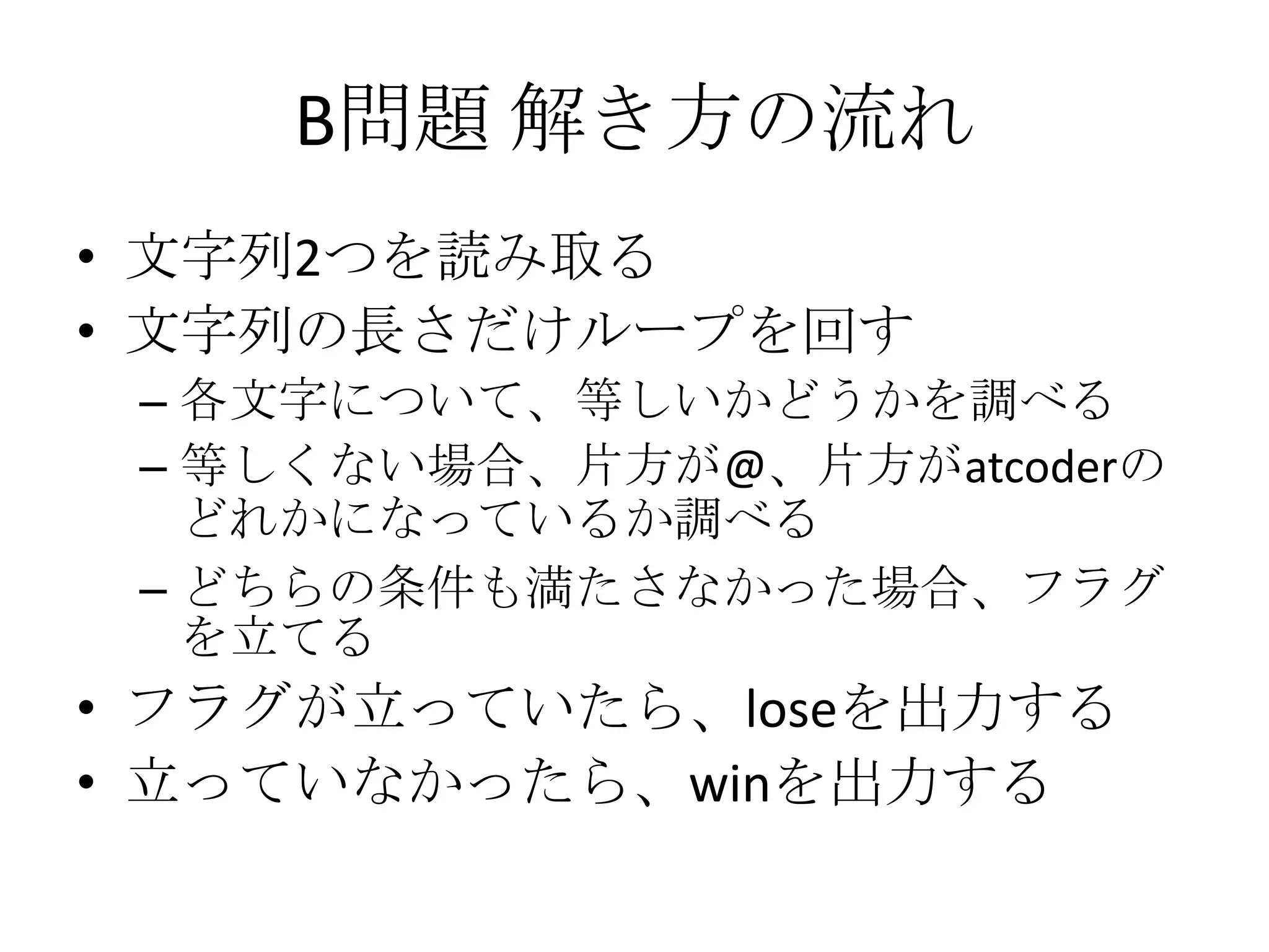 B問題 解き方の流れ
• 文字列2つを読み取る
• 文字列の長さだけループを回す
– 各文字について、等しいかどうかを調べる
– 等しくない場合、片方が@、片方がatcoderの
どれかになっているか調べる
– どちらの条件も満たさなかった場合、フラグ
を立てる

• フラグが立っていたら、loseを出力する
• 立っていなかったら、winを出力する

 