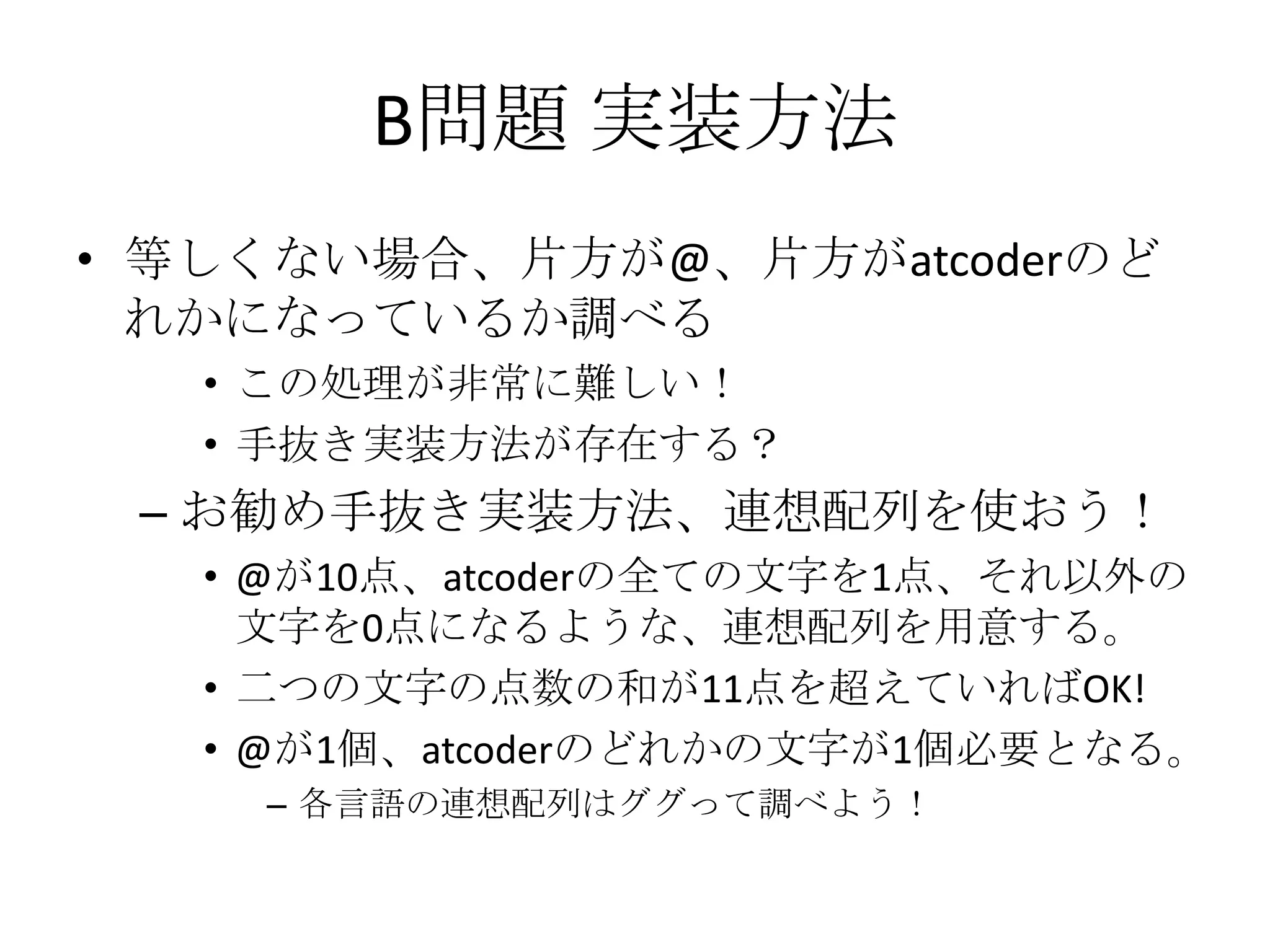 B問題 実装方法
• 等しくない場合、片方が@、片方がatcoderのど
れかになっているか調べる
• この処理が非常に難しい！
• 手抜き実装方法が存在する？

– お勧め手抜き実装方法、連想配列を使おう！
• @が10点、atcoderの全ての文字を1点、それ以外の
文字を0点になるような、連想配列を用意する。
• 二つの文字の点数の和が11点を超えていればOK!
• @が1個、atcoderのどれかの文字が1個必要となる。
– 各言語の連想配列はググって調べよう！

 