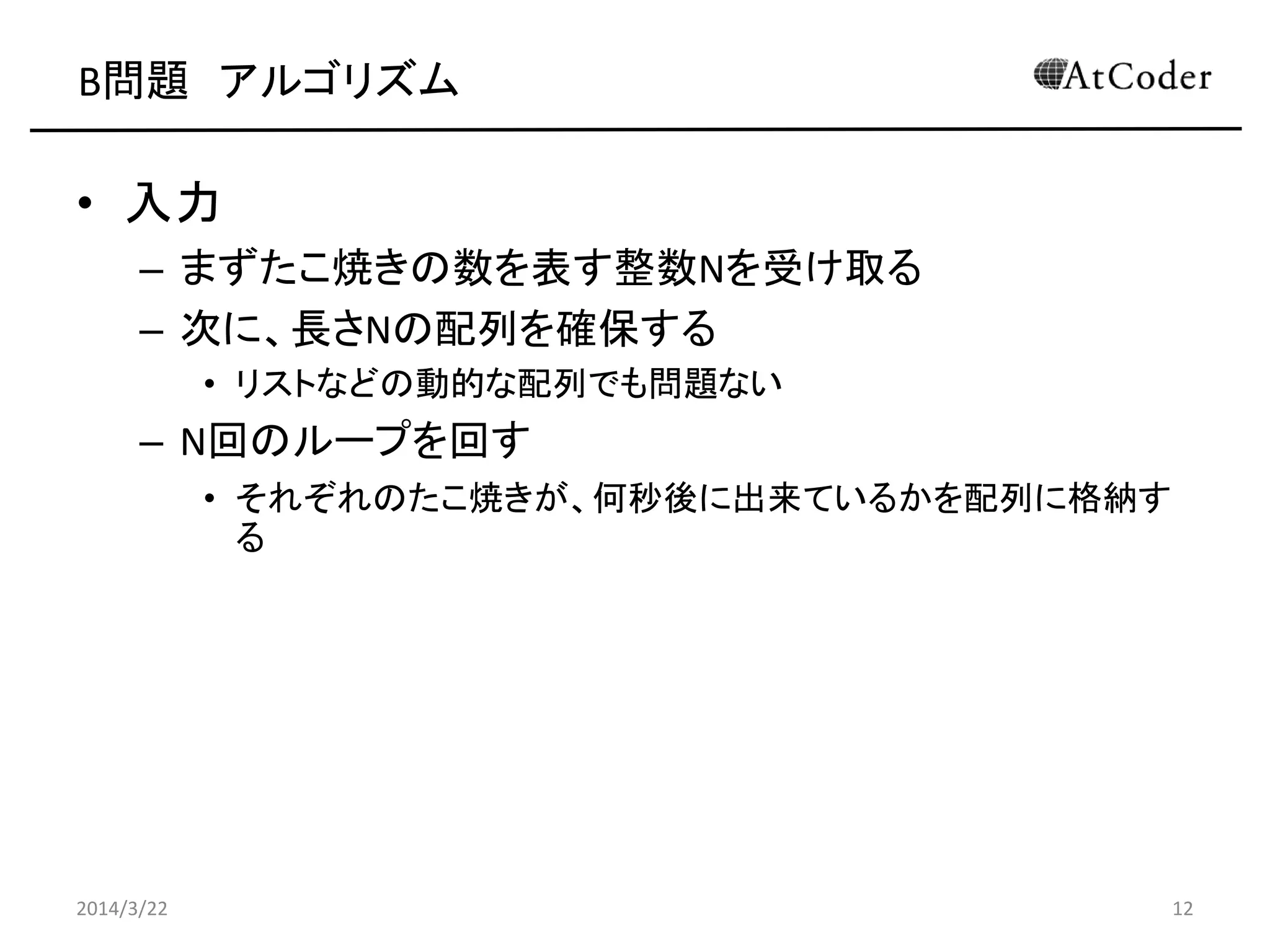 B問題 アルゴリズム
• 入力
– まずたこ焼きの数を表す整数Nを受け取る
– 次に、長さNの配列を確保する
• リストなどの動的な配列でも問題ない
– N回のループを回す
• それぞれのたこ焼きが、何秒後に出来ているかを配列に格納す
る
2014/3/22 12
 
