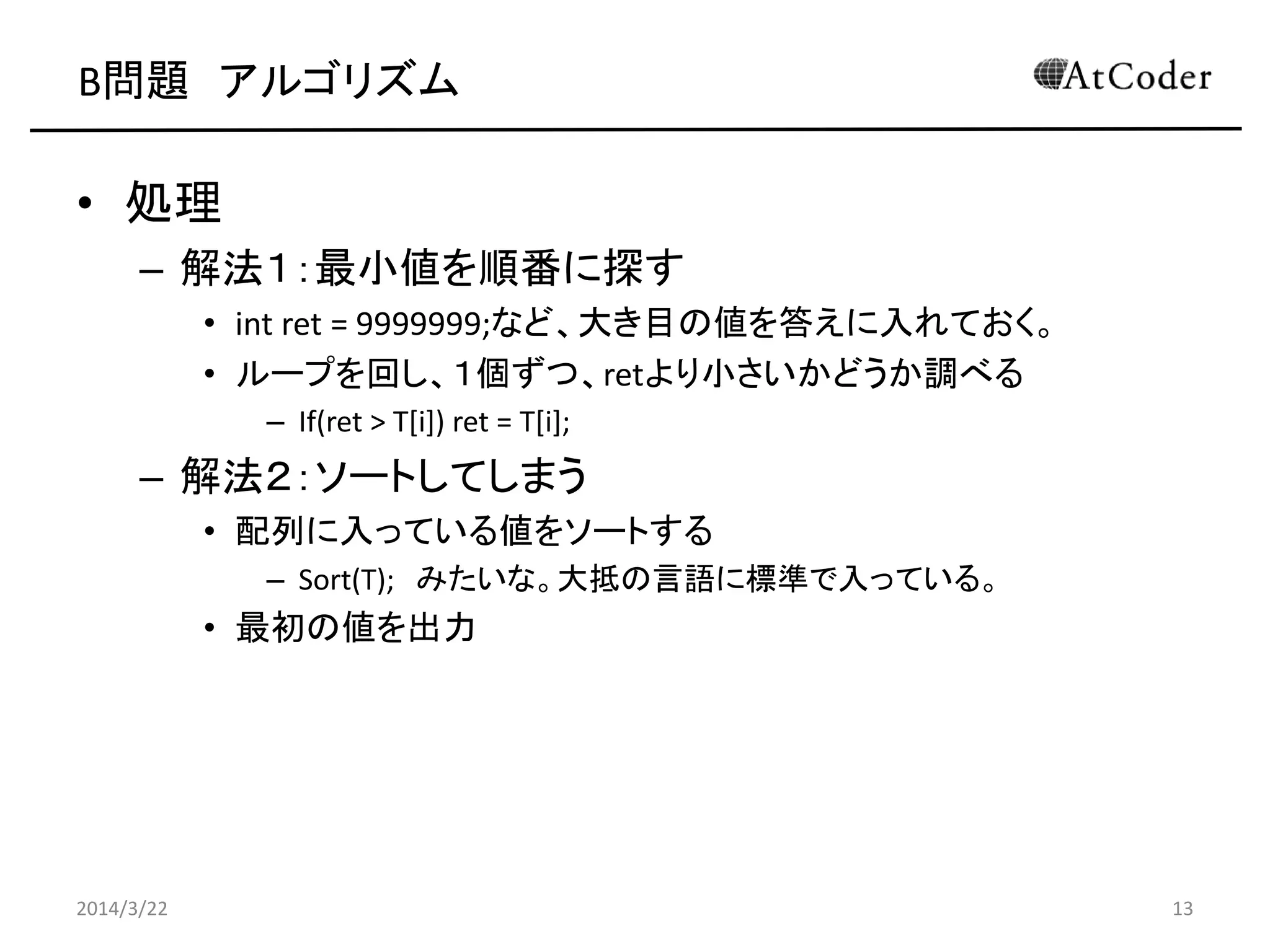 B問題 アルゴリズム
• 処理
– 解法１：最小値を順番に探す
• int ret = 9999999;など、大き目の値を答えに入れておく。
– Int ret = T[0]; など、最初の値を入れてもOK。
• ループを回し、１個ずつ、retより小さいかどうか調べる
– If(ret > T[i]) ret = T[i];
– ret = min(ret, T[i]);
– 解法２：ソートしてしまう
• 配列に入っている値をソートする
– Sort(T); みたいな。大抵の言語に標準で入っている。
• 最初の値を出力
2014/3/22 13
 