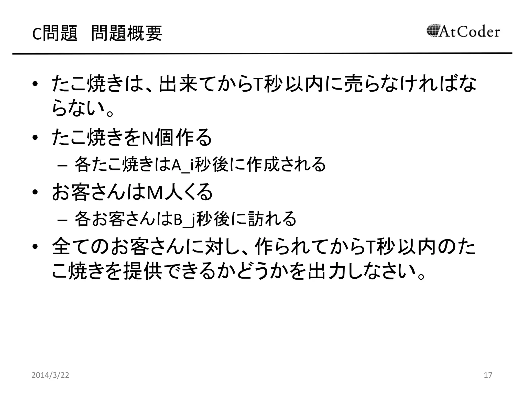 C問題 問題概要
• たこ焼きは、出来てからT秒以内に売らなければな
らない。
• たこ焼きをN個作る
– 各たこ焼きはA_i秒後に作成される
• お客さんはM人くる
– 各お客さんはB_j秒後に訪れる
• 全てのお客さんに対し、作られてからT秒以内のた
こ焼きを提供できるかどうかを出力しなさい。
2014/3/22 17
 