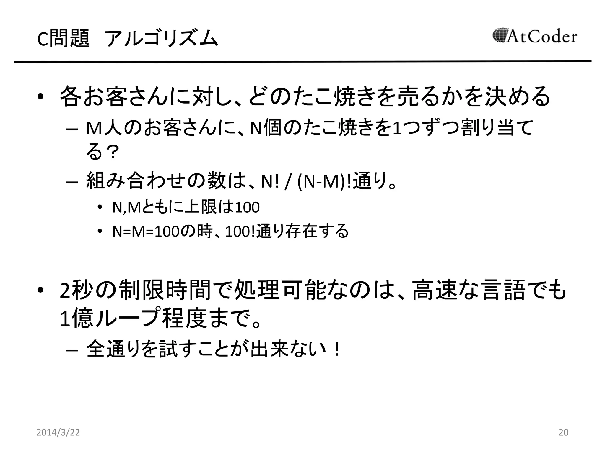 C問題 アルゴリズム
• 各お客さんに対し、どのたこ焼きを売るかを決める
– M人のお客さんに、N個のたこ焼きを1つずつ割り当て
る？
– 組み合わせの数は、N! / (N-M)!通り。
• N,Mともに上限は100
• N=M=100の時、100!通り存在する
• 2秒の制限時間で処理可能なのは、高速な言語でも
1億ループ程度まで。
– 全通りを試すことが出来ない！
2014/3/22 20
 